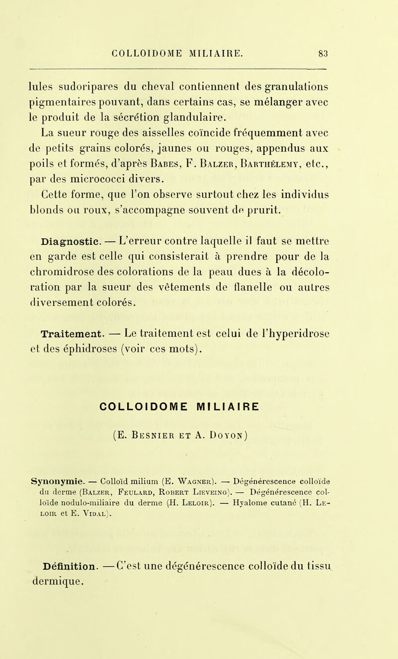 Iules sudoripares du cheval contiennent des granulations pigmentaires pouvant, dans certains cas, se mélanger avec le produit de la sécrétion glandulaire. La sueur rouge des aisselles coïncide fréquemment avec de petits grains colorés, jaunes ou rouges, appendus aux poils et formés, d'après Babes, F. Balzer, Barthélémy, etc., par des micrococci divers. Cette forme, que l'on observe surtout chez les individus blonds ou roux, s'accompagne souvent de prurit. Diagnostic. — L'erreur contre laquelle il faut se mettre en garde est celle qui consisterait à prendre pour de la chromidrose des colorations de la peau dues à la décolo- ration par la sueur des vêtements de flanelle ou autres diversement colorés. Traitement. — Le traitement est celui de l'hyperidrose et des éphidroses (voir ces mots). GOLLOIDOME MILIAIRE (E. Besnier et a. Dovon) Synonymie. — CoUoïd milium (E. Wagner). — Dégénérescence colloïde du derme (Balzer, Feulard, Robert Lieveing). — Dégénérescence col- loïde nodulo-miliaire du derme (H. Leloir). — Hyalome cutané (H. Le- LOIR et E. Vidal). Définition. —C'est une dégénérescence colloïde du tissu dermique.