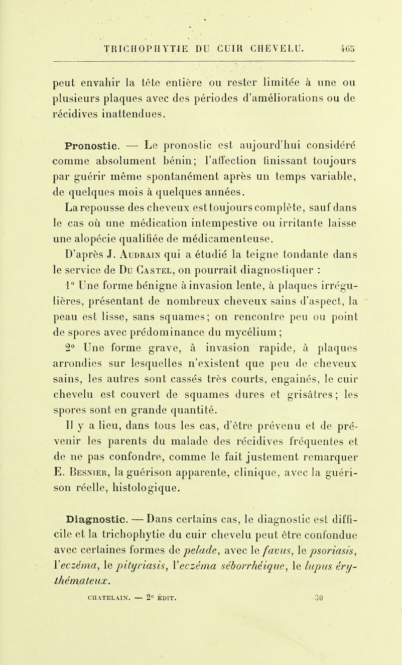 peut envahir la tcle enlière ou rester limitée à une ou plusieurs plaques avec des périodes d'améliorations ou de récidives inattendues. Pronostic. — Le pronostic est aujourd'hui considéré comme absolument bénin; l'affection Unissant toujours par guérir même spontanément après un temps variable, de quelques mois à quelques années. La repousse des cheveux est toujours complète, sauf dans le cas où une médication intempestive ou irritante laisse une alopécie qualifiée de médicamenteuse. D'après J. Audrain qui a étudié la teigne tondante dans le service de Du Gastel, on pourrait diagnostiquer : i° Une forme bénigne à invasion lente, à plaques irrégu- lières, présentant de nombreux cheveux sains d'aspect, la peau est lisse, sans squames; on rencontre peu ou point de spores avec prédominance du mycélium; 2° Une forme grave, à invasion rapide, à plaques arrondies sur lesquelles n'existent que peu de cheveux sains, les autres sont cassés très courts, engainés, le cuir chevelu est couvert de squames dures et grisâtres ; les spores sont en grande quantité. Il y a lieu, dans tous les cas, d'être prévenu et de pré- venir les parents du malade des récidives fréquentes et de ne pas confondre, comme le fait justement remarquer E. Besnier, laguérison apparente, clinique, avec la guéri- son réelle, histologique. Diagnostic. —Dans certains cas, le diagnoslic est diffi- cile et la trichophytie du cuir chevelu peut être confondue avec certaines formes de pelade, avec le favus, \q psoriasis, Veczé/na, le pitiji'iasis, Veczéma séboii'héiqiie, le lupus éry- thémateux. CHATELAIN. — 2'^ ÉDIT.