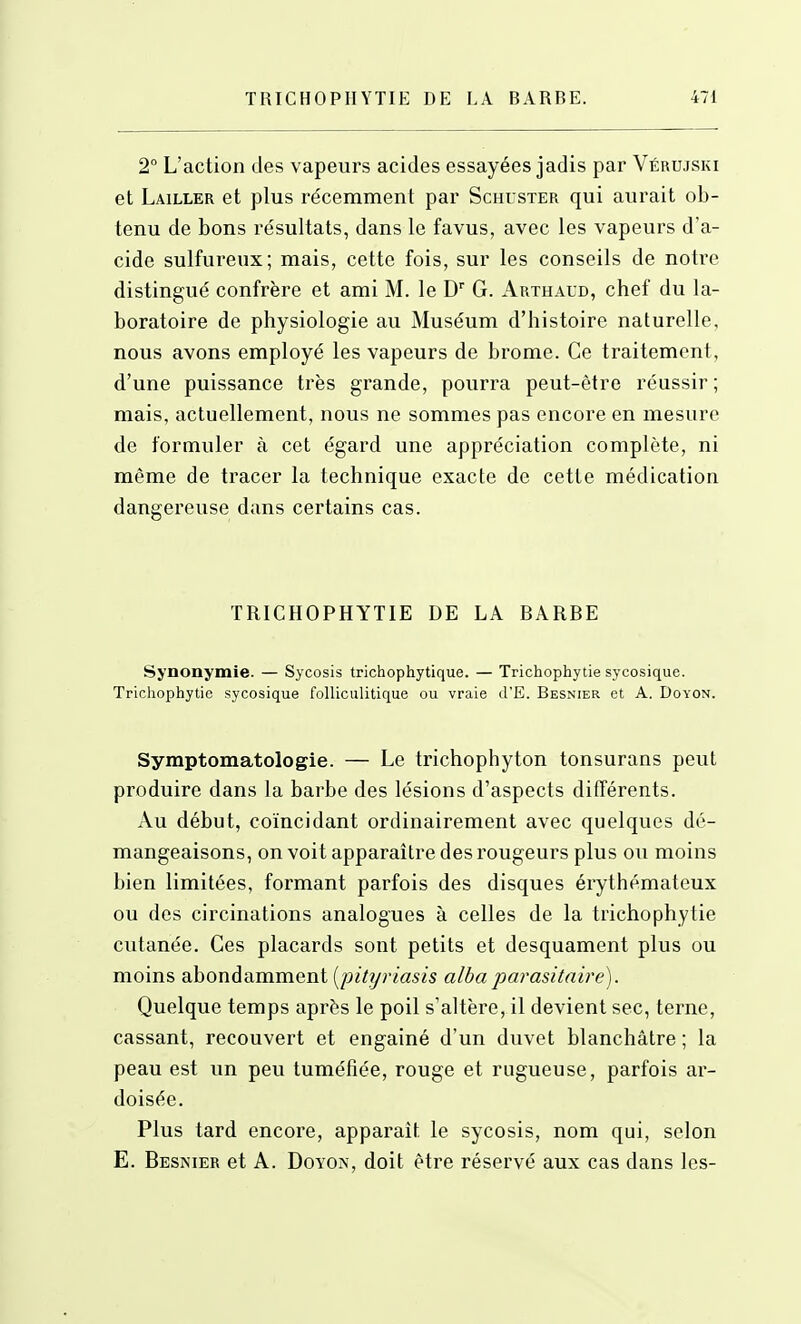 2° L'action des vapeurs acides essayées jadis par Vérujski et Lailler et plus récemment par Schuster qui aurait ob- tenu de bons résultats, dans le favus, avec les vapeurs d'a- cide sulfureux; mais, cette fois, sur les conseils de notre distingué confrère et ami M. le D G. Arthaud, chef du la- boratoire de physiologie au Muséum d'histoire naturelle, nous avons employé les vapeurs de brome. Ce traitement, d'une puissance très grande, pourra peut-être réussir; mais, actuellement, nous ne sommes pas encore en mesure de formuler à cet égard une appréciation complète, ni même de tracer la technique exacte de cette médication dangereuse dans certains cas. TRICHOPHYTIE DE LA BARBE Synonymie. — Sycosis trichophytique. — Trichophytie sycosique. Trichophytie sycosique folUculitique ou vraie d'E. Besnier et A. Doyon. Symptomatologie. — Le trichophyton tonsurans peut produire dans la barbe des lésions d'aspects différents. Au début, coïncidant ordinairement avec quelques dé- mangeaisons, on voit apparaître des rougeurs plus ou moins bien limitées, formant parfois des disques érythémateux ou des circinations analogues à celles de la trichophytie cutanée. Ces placards sont petits et desquament plus ou moins abondamment [pityriasis albaparasitaire). Quelque temps après le poil s'altère, il devient sec, terne, cassant, recouvert et engainé d'un duvet blanchâtre ; la peau est un peu tuméfiée, rouge et rugueuse, parfois ar- doisée. Plus tard encore, apparaît le sycosis, nom qui, selon E. Besnier et A. Doyon, doit être réservé aux cas dans les-