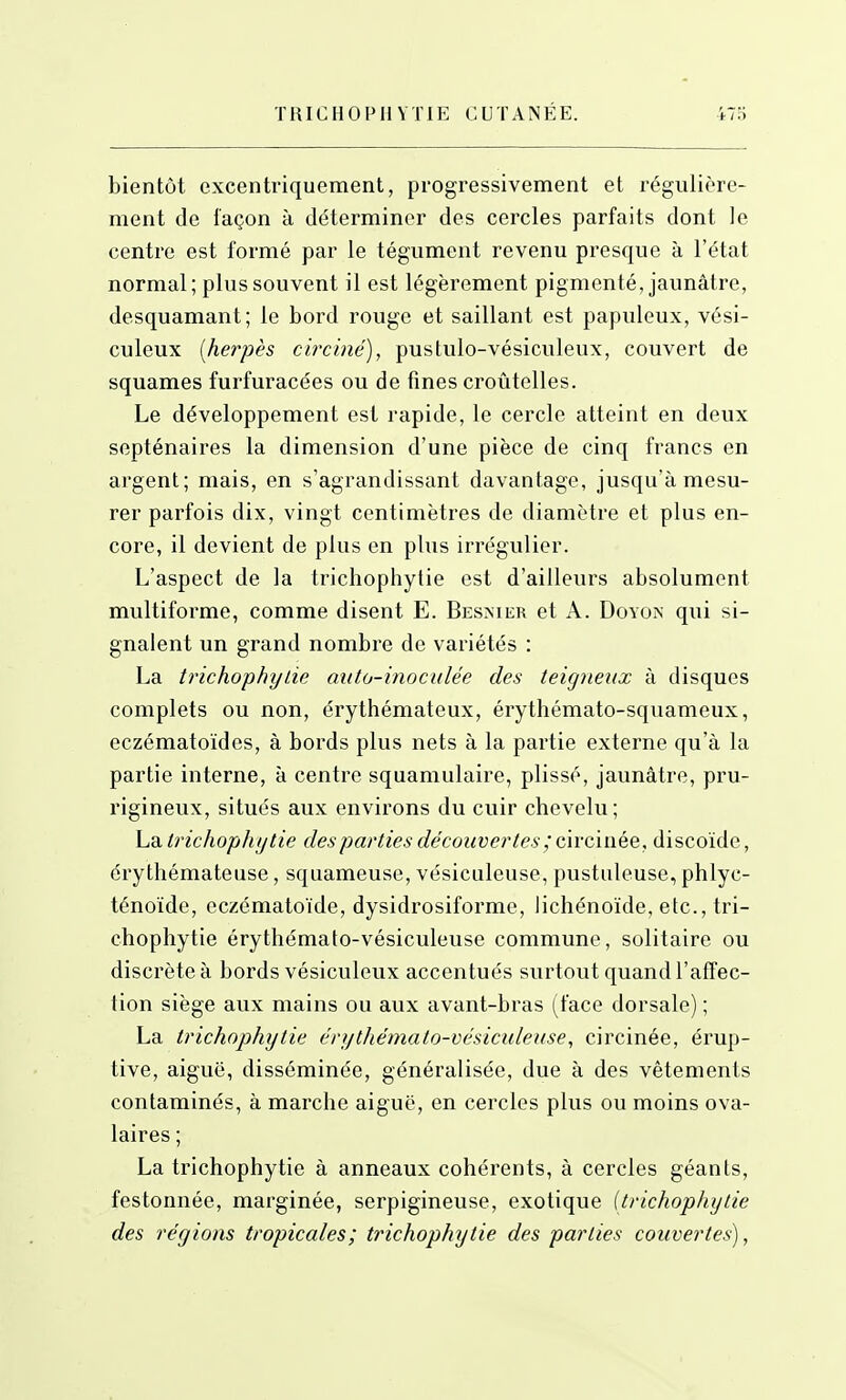 bientôt excentriquement, progressivement et régulière- ment de façon à déterminer des cercles parfaits dont le centre est formé par le tégument revenu presque à l'état normal; plus souvent il est légèrement pigmenté, jaunâtre, desquamant; le bord rouge et saillant est papuleux, vési- culeux [hayès circiné), pustulo-vésiculeux, couvert de squames furfuracées ou de fines croûtelles. Le développement est rapide, le cercle atteint en deux septénaires la dimension d'une pièce de cinq francs en argent; mais, en s'agrandissant davantage, jusqu'à mesu- rer parfois dix, vingt centimètres de diamètre et plus en- core, il devient de plus en plus irrégulier. L'aspect de la trichophytie est d'ailleurs absolument multiforme, comme disent E. Besnier et A. DoYO^■ qui si- gnalent un grand nombre de variétés : La trichophyLie auto-inoculée des teigneux à disques complets ou non, érythémateux, érythémato-squameux, eczématoïdes, à bords plus nets à la partie externe qu'à la partie interne, à centre squamulaire, plissé, jaunâtre, pru- rigineux, situés aux environs du cuir chevelu; La trichophytie des parties découvertes ; circinée, discoïde, érythémateuse, squameuse, vésiculeuse, pustuleuse, phlyc- ténoïde, eczématoïde, dysidrosiforme, Jichénoïde, etc., tri- chophytie érythémato-vésiculeuse commune, solitaire ou discrète à bords vésiculeux accentués surtout quand l'affec- tion siège aux mains ou aux avant-bras (face dorsale) ; La trichophytie érythémato-vésiculeuse, circinée, érup- tive, aiguë, disséminée, généralisée, due à des vêtements contaminés, à marche aiguë, en cercles plus ou moins ova- laires ; La trichophytie à anneaux cohérents, à cercles géants, festonnée, marginée, serpigineuse, exotique {trichophytie des régions tropicales; trichophytie des parties couvertes),