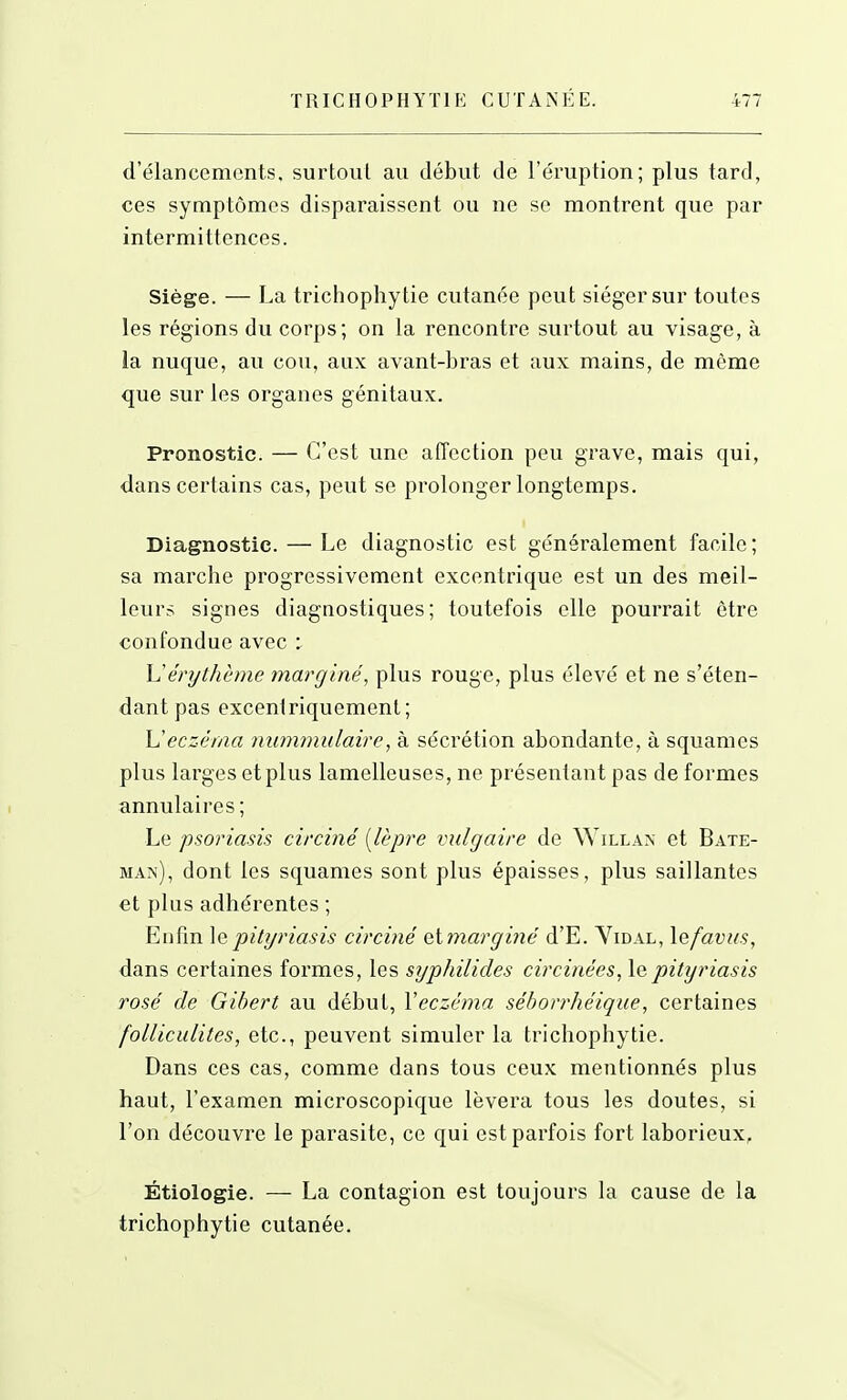 d'élancements, surtout au début de l'éruption; plus tard, ces symptômes disparaissent ou ne se montrent que par intermittences. Siège. — La trichophytie cutanée peut siéger sur toutes les régions du corps; on la rencontre surtout au visage, à la nuque, au cou, aux avant-bras et aux mains, de même que sur les organes génitaux. Pronostic. — C'est une affection peu grave, mais qui, dans certains cas, peut se prolonger longtemps. Diagnostic. — Le diagnostic est généralement facile; sa marche progressivement excentrique est un des meil- leurs signes diagnostiques; toutefois elle pourrait être confondue avec : érythème marginé, plus rouge, plus élevé et ne s'éten- dant pas excentriquement; \Jecz-(haa nummulaire, à sécrétion abondante, à squames plus larges et plus lamelleuses, ne présentant pas de formes annulaires ; Le psoriasis circiné [lèpre vulgaire de Willa>' et Bate- man), dont les squames sont plus épaisses, plus saillantes et plus adhérentes ; Enfin \qpityriasis circiné etmargiîie' d'E. Yidal, lefavus, dans certaines formes, les syiphilides circiriées, le pityriasis rosé de Gibert au début, Veczéma séborrhéique, certaines folliculites, etc., peuvent simuler la trichophytie. Dans ces cas, comme dans tous ceux mentionnés plus haut, l'examen microscopique lèvera tous les doutes, si l'on découvre le parasite, ce qui est parfois fort laborieux, Étiologie. — La contagion est toujours la cause de la trichophytie cutanée.