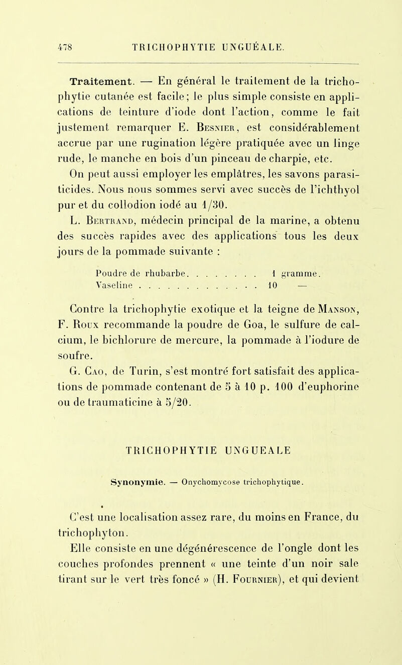 Traitement. — En général le traitement de la tricho- phytie cutanée est facile; le plus simple consiste en appli- cations de teinture d'iode dont l'action, comme le fait justement remarquer E. Bes>ier, est considérablement accrue par une rugination légère pratiquée avec un linge rude, le manche en bois d'un pinceau de charpie, etc. On peut aussi employer les emplâtres, les savons parasi- ticides. Nous nous sommes servi avec succès de l'ichthyol pur et du collodion iodé au 1/30. L. Bertrand, médecin principal de la marine, a obtenu des succès rapides avec des applications tous les deux jours de la pommade suivante : Poudre de rhubarbe 1 gramme. Vaseline 10 — Contre la trichophytie exotique et la teigne de Manson, F. Roux recommande la poudre de Goa, le sulfure de cal- cium, le bichlorure de mercure, la pommade à l'iodure de soufre. G. Gao, de Turin, s'est montré fort satisfait des applica- tions de pommade contenant de 5 à 10 p. 100 d'euphorine ou de traumaticine à 5/20. TRICHOPHYTIE UNGUEALE Synonymie. — Onychomycose trichophytique. C'est une localisation assez rare, du moins en France, du trichophy ton. Elle consiste en une dégénérescence de l'ongle dont les couches profondes prennent « une teinte d'un noir sale tirant sur le vert très foncé » (H. Fournier), et qui devient