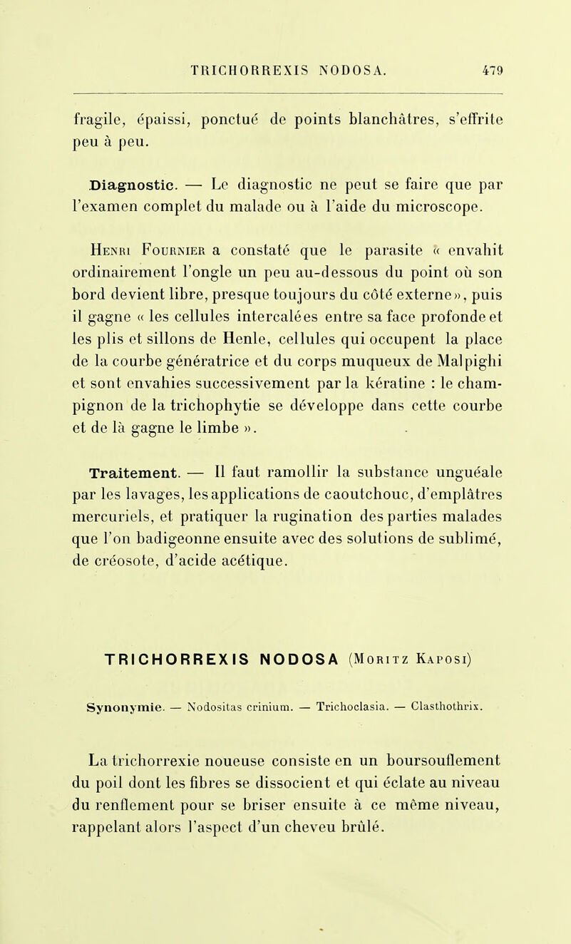 fragile, épaissi, ponctué de points blanchâtres, s'effrite peu à peu. Diagnostic. — Le diagnostic ne peut se faire que par l'examen complet du malade ou à l'aide du microscope. Henri Fournier a constaté que le parasite « envahit ordinairement l'ongle un peu au-dessous du point où son bord devient libre, presque toujours du côté externe», puis il gagne « les cellules intercalées entre sa face profonde et les plis et sillons de Henle, cellules qui occupent la place de la courbe génératrice et du corps muqueux de Malpighi et sont envahies successivement par la kératine : le cham- pignon de la trichophytie se développe dans cette courbe et de là gagne le limbe ». Traitement. — Il faut ramollir la substance unguéale par les lavages, les applications de caoutchouc, d'emplâtres mercuriels, et pratiquer la rugination des parties malades que l'on badigeonne ensuite avec des solutions de sublimé, de créosote, d'acide acétique. TRICHORREXIS NODOSA (Moritz Kaposi) Synonymie. — No(io.sitas crinium. — Trichoclasia. — Clasthothrix. La trichorrexie noueuse consiste en un boursouflement du poil dont les fibres se dissocient et qui éclate au niveau du renflement pour se briser ensuite à ce même niveau, rappelant alors l'aspect d'un cheveu brûlé.