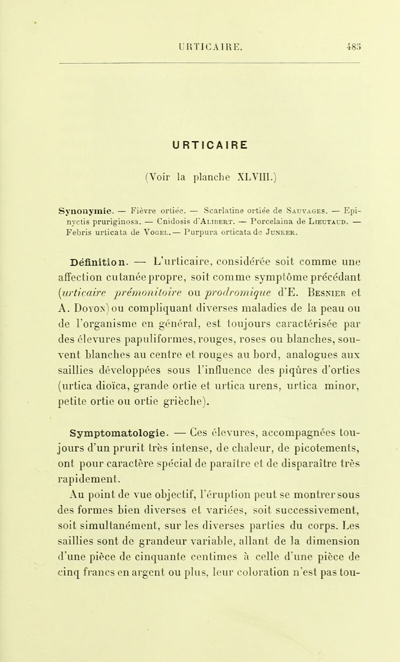 URTICAIRE (Voir la planche XLYIII.) Synouymie. — Fièvre orliee. — Scarlatine ortiée de Sauvages. — Epi- nyctis pruriginosa. — Cnidosis d'AuBERT. — Porcelaina de Liectaud. — Febris urlicata de Yogel.— Purpura orticatadc Junker. Définition. — L'urticaii'e, considérée soit comme une affection cutanée propre, soit comme symptôme précédant [urticaire prémonitoire ou prodromique d'E. Besnier et A. Doyon) ou compliquant diverses maladies de la peau ou de l'organisme en général, est toujours caractérisée par des élevures papuliformes, rouges, roses ou blanches, sou- vent blanches au centre et rouges au bord, analogues aux saillies développées sous l'influence des piqûres d'orties (urtica dioïca, grande ortie et urtica urens, urtica miner, petite ortie ou ortie grièche). Symptomatologie. — Ces élevures, accompagnées tou- jours d'un prurit très intense, de chaleur, de picotements, ont pour caractère spécial de paraître et de disparaître très rapidement. Au point de vue objectif, l'éruption peut se montrer sous des formes bien diverses et variées, soit successivement, soit simultanément, sur les diverses parties du corps. Les saillies sont de grandeur variable, allant de la dimension d'une pièce de cinquante centimes à celle d'une pièce de cinq francs en argent ou plus, leur coloration n'est pas tou-