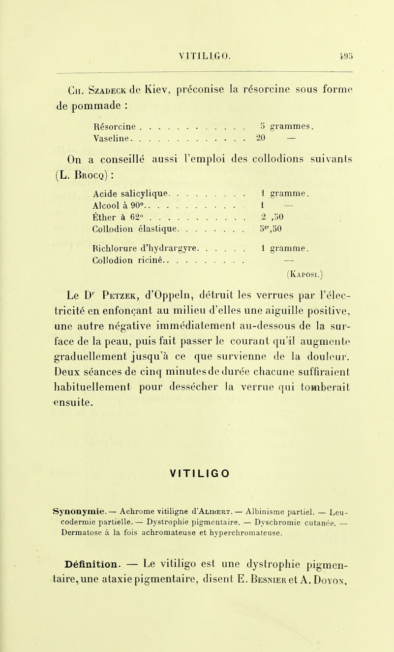 VITILIGO. 493 Ch. Szadeck de Kiev, préconise la résorcine sous forme de pommade : Résorcine 5 grammes. Vaseline 20 — On a conseillé aussi l'emploi des collodions suivants (L. Brocq) : Acide salicylique 1 gramme. Alcool à 90° 1 — Éther à 62° 2 ,30 CoUodion élastique S^'jSO Bichlorure d'hydrargyre 1 gramme. Collodion riciné — (Kaposi.) Le D Petzek, d'Oppeln, détruit les verrues par l'élec- tricité en enfonçant au milieu d'elles une aiguille positive, une autre négative immédiatement au-dessous de la sur- face de la peau, puis fait passer le courant qu'il augmcnt<> graduellement jusqu'à ce que survienne de la douleur. Deux séances de cinq minutes de dui'ée chacune suffiraient habituellement pour dessécher la verrue qui tomberait ensuite. VITILIGO Synonymie. — Achrome vitiligne cI'Alibert. — Albinisme partiel. — Leu- codermie partielle.— Dystrophie pigtncntaire. — Dyschromie cutanée. — Dermatose à la fois achromateuse et hyperchroinateuse. Définition. — Le vitiligo est une dystrophie pigmen- taire,une ataxiepigmentaire, disent E. Besnier et A. Dovon,