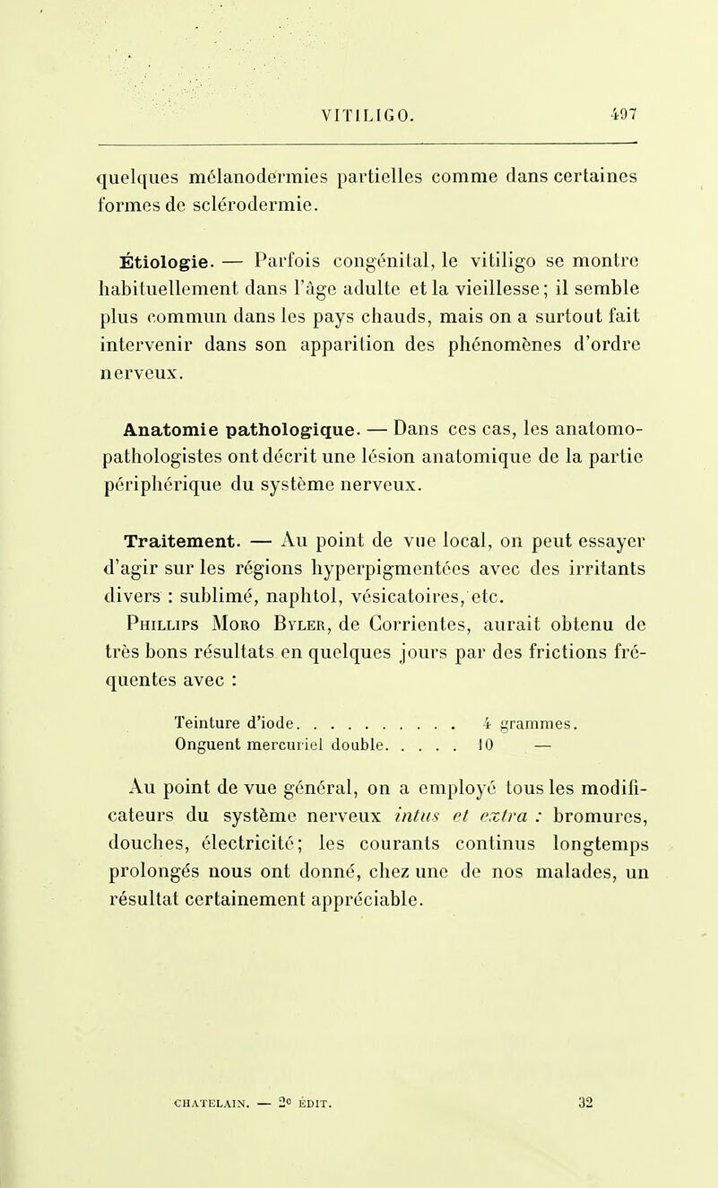 quelques mélanodermies partielles comme dans certaines formes de sclérodermie. Étiologie. — Parfois congénital, le vitiligo se montre habituellement dans l'âge adulte et la vieillesse; il semble plus commun dans les pays chauds, mais on a surtout fait intervenir dans son apparition des phénomènes d'ordre nerveux. Anatomie pathologique. — Dans ces cas, les anatomo- pathologistes ont décrit une lésion anatomique de la partie périphérique du système nerveux. Traitement. — Au point de vue local, on peut essayer d'agir sur les régions hyperpigmentées avec des irritants divers : sublimé, naphtol, vésicatoircs, etc. Phillips Moro Byler, de Corrientes, aurait obtenu de très bons résultats en quelques jours par des frictions fré- quentes avec : Teinture d'iode 4 grammes. Onguent merciu iel double 10 — Au point de vue général, on a employé tous les modifi- cateurs du système nerveux intus et extra : bromures, douches, électricité; les courants continus longtemps prolongés nous ont donné, chez une do nos malades, un résultat certainement appréciable. I CHATELAIN. — 2o ÉDIT. 32