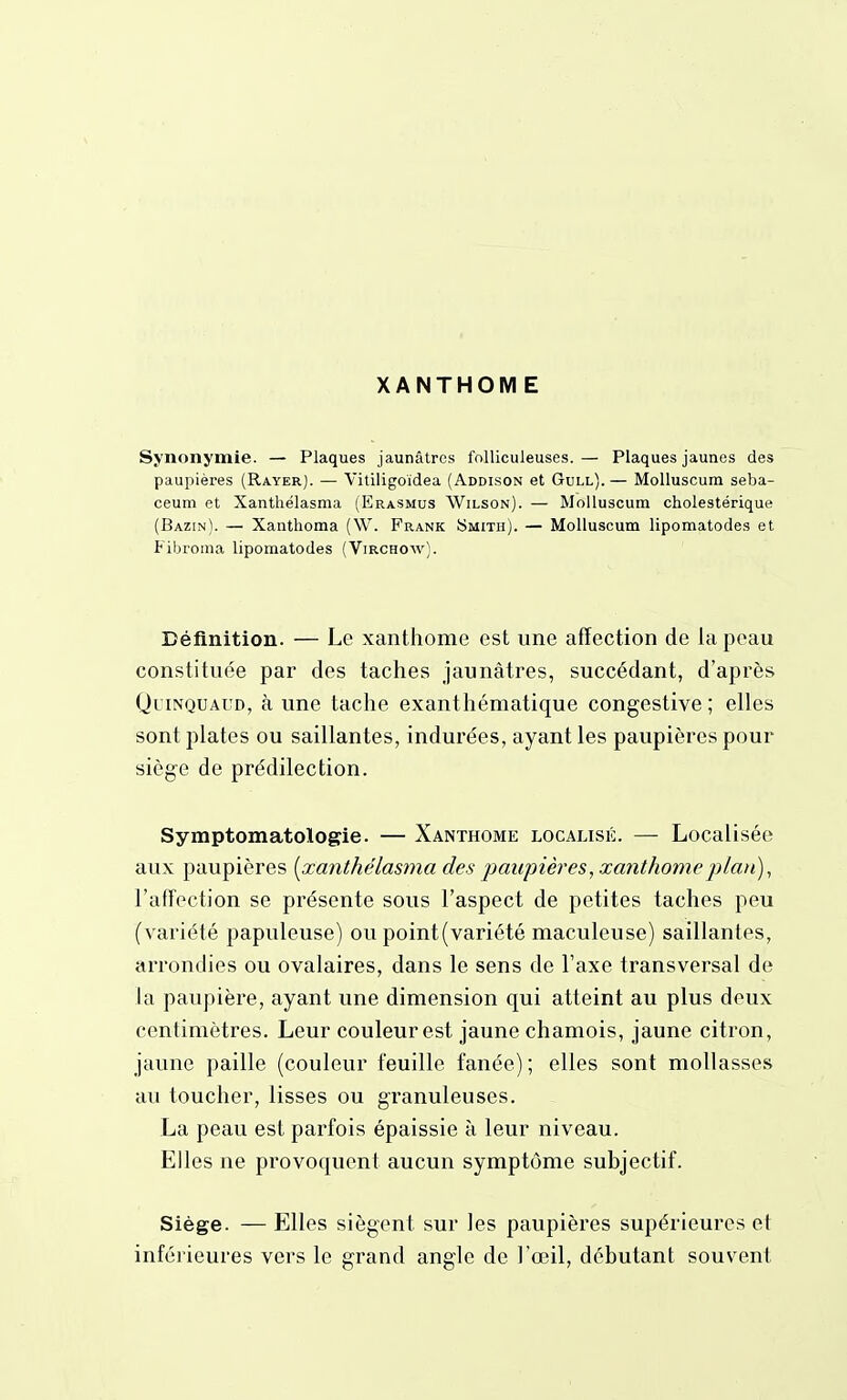 XANTHOM E Synonymie. — Plaques jaunâtres folliculeuses. — Plaques jaunes des paupières (Rayer). — Vitiligoïdea (Addison et Gull).— Molluscum seba- ceum et Xanthélasma (Erasmus Wilson). — Molluscum cholestérique (Bazin). — Xanthoma (W. Frank Smith). — Molluscum lipomatodes et Fibroma lipomatodes (Virchow). Définition. — Le xanthome est une affection de la peau constituée par des taches jaunâtres, succédant, d'après QuiNQUAUD, à une tache exanthématique congestive ; elles sont plates ou saillantes, indurées, ayant les paupières pour siège de prédilection. Symptomatologie. — Xanthome localisé. — Localisée aux paupières [xanthélasma des paupières, xanthome plan), l'affection se présente sous l'aspect de petites taches peu (variété papuleuse) ou point (variété maculeuse) saillantes, arrondies ou ovalaires, dans le sens de l'axe transversal de la paupière, ayant une dimension qui atteint au plus deux centimètres. Leur couleur est jaune chamois, jaune citron, jaune paille (couleur feuille fanée); elles sont mollasses au toucher, lisses ou granuleuses. La peau est parfois épaissie à leur niveau. Elles ne provoquent aucun symptôme subjectif. Siège. — Elles siègent sur les paupières supérieures et inférieures vers le grand angle de l'œil, débutant souvent