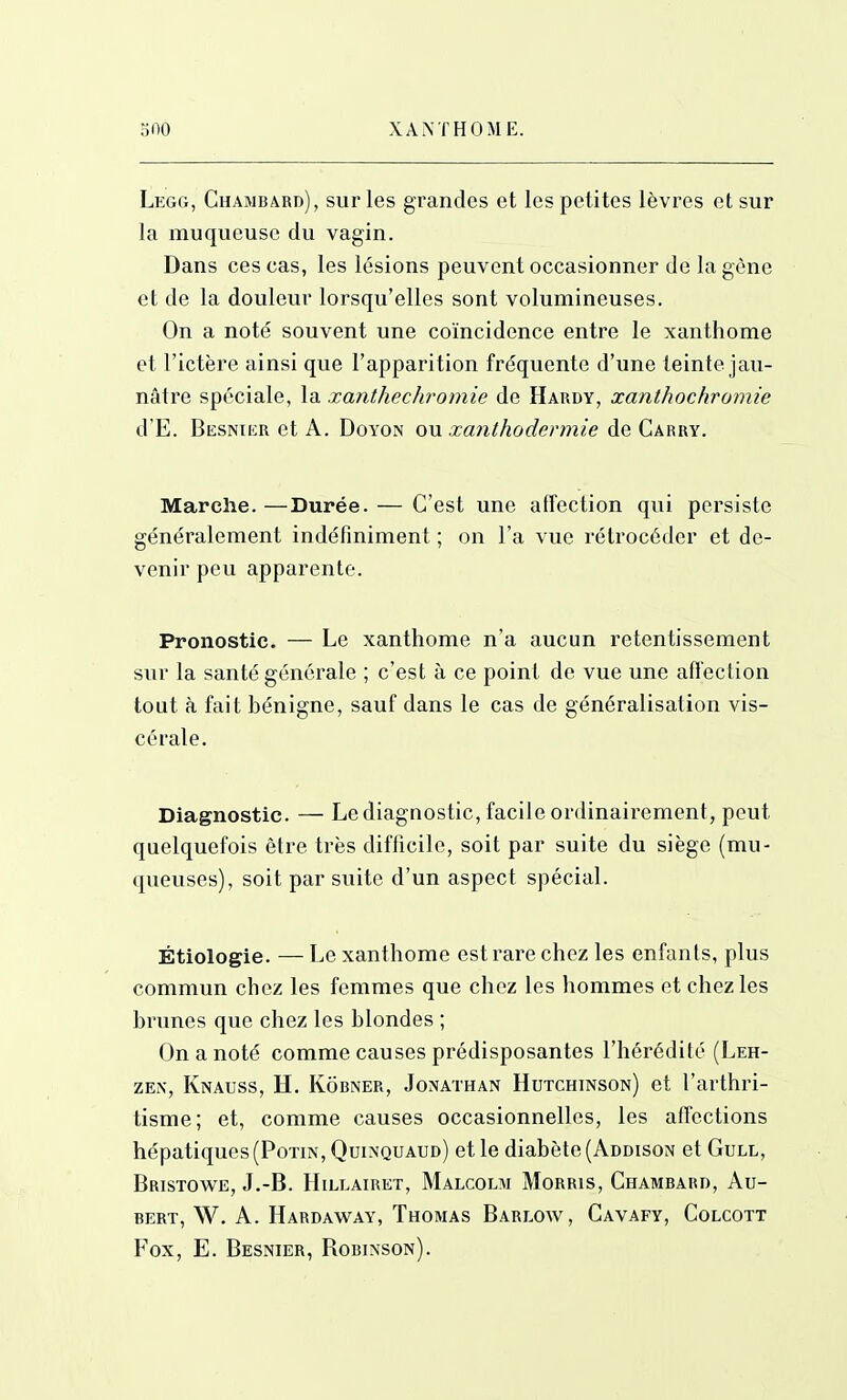 Legg, Chamb4rd), sur les grandes et les petites lèvres et sur la muqueuse du vagin. Dans ces cas, les lésions peuvent occasionner de la gène et de la douleur lorsqu'elles sont volumineuses. On a noté souvent une coïncidence entre le xanthome et l'ictère ainsi que l'apparition fréquente d'une teinte jau- nâtre spéciale, la xanthechromie de Hardy, xanthochromie d'E. Besnier et a. Doyon on .xa7ithodermle de Carry. Marche.—Durée. — C'est une affection qui persiste généralement indéfiniment ; on l'a vue rétrocéder et de- venir peu apparente. Pronostic. — Le xanthome n'a aucun retentissement sur la santé générale ; c'est à ce point de vue une affection tout à fait bénigne, sauf dans le cas de généralisation vis- cérale. Diagnostic. — Le diagnostic, facile ordinairement, peut quelquefois être très difficile, soit par suite du siège (mu- queuses), soit par suite d'un aspect spécial. Étiologie. — Le xanthome est rare chez les enfants, plus commun chez les femmes que chez les hommes et chez les brunes que chez les blondes ; On a noté comme causes prédisposantes l'hérédité (Leh- ZEi\, Knauss, h. Kôbner, Jonathan Hutchinson) et l'arthri- tisme; et, comme causes occasionnelles, les affections hépatiques (Potin, Quimquaud) et le diabète (Addison et Gull, Bristowe, J.-B. Hillairet, Malcolm Morris, Chambard, Au- BERT, W. A. Hardaway, Thomas Barlow, Cavafy, Colcott Fox, E. Besnier, Robinson).