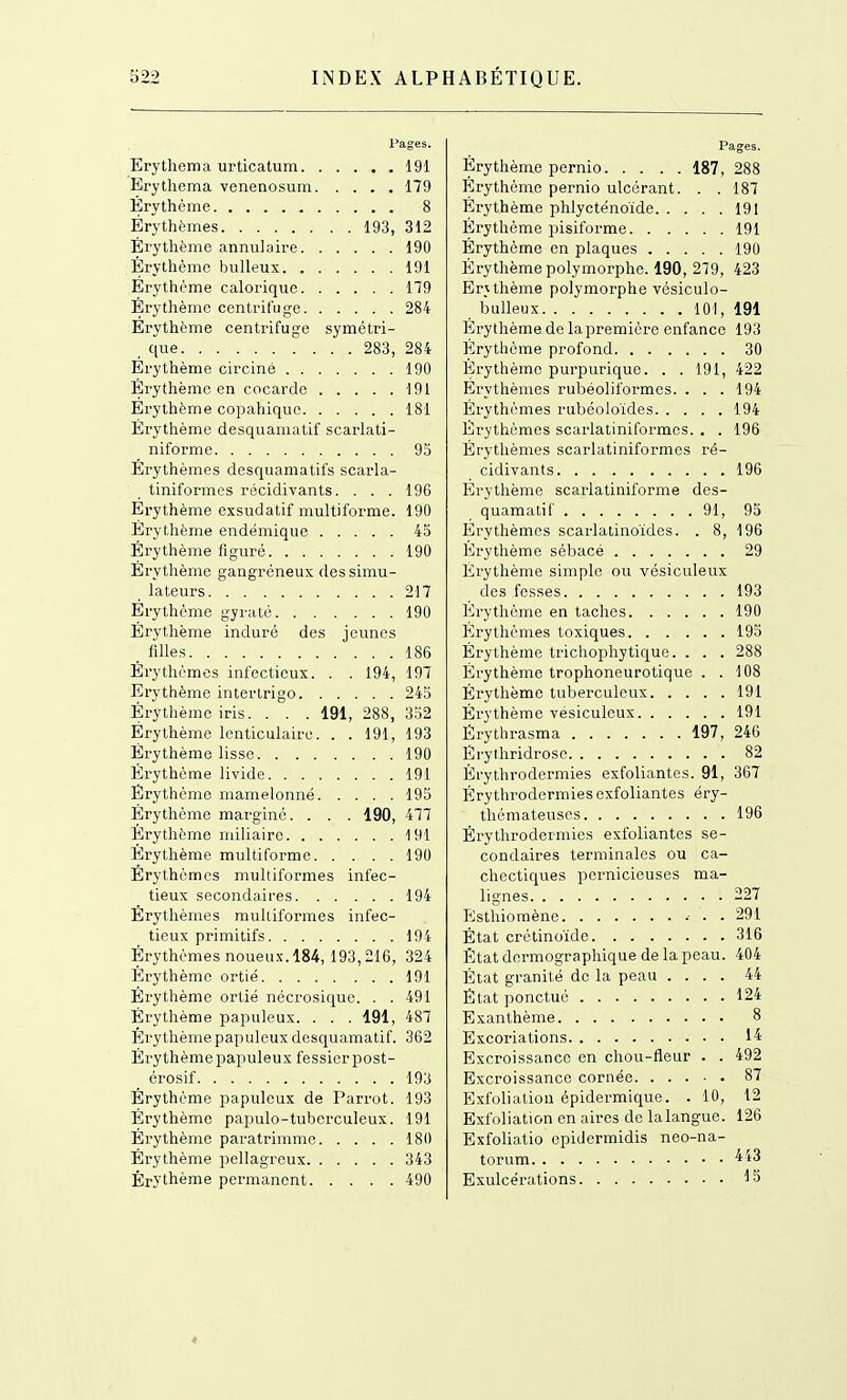 l*ages. Erytiiema urticalum 191 Erytliema venenosum 179 Érythème 8 Érythèmes 193, 312 Érythème annulaire 190 Érythème buUeus 191 Érythème calorique 179 Érythème centrifuge 284 Érythème centrifuge symétri- , que 283, 284 Érythème circiné 190 Érythème en cocarde 191 Érythème copahiquc 181 Érythème desquamatif scarlati- niforme 9o Érythèmes desquamatifs scarla- tiniformes récidivants. ... 196 Érythème exsudatif multiforme. 190 Érytlième endémique 45 Érythème figuré 190 Érythème gangréneux des simu- lateurs 217 Érythème gyraté 190 Érytlième induré des jeunes _ filles 186 Érythèmes infectieux. . . 194, 197 Erythème intertrigo 243 Érytlième iris. . . . 191, 288, 332 Érythème lenticulaire. . . 191, 193 Érythème lisse 190 Érythème livide 191 Érythème mamelonné 195 Érythème marginé. . . . 190, 477 Érythème miliaire 191 Érythème multiforme 190 Érythèmes multiformes infec- tieux secondaires 194 Érythèmes multiformes infec- tieux primitifs 194 Érythèmes noueux. 184, 193,216, 324 Érythème ortie 191 Érythème orlié nécrosiquc. . . 491 Érythème papuleux. . . . 191, 487 Érythème papuleux desquamatif. 362 Érythèmei^apuleux fessier post- _ érosif 193 Érythème papuleux de Parrot. 193 Érythème papulo-tuberculeux. 191 Érythème paratrimmc 180 Érythème pellagreux 343 Érythème permanent 490 Pages. Érythème pernio 187, 288 Erythème pernio ulcérant. . . 187 Érythème phlycténoïde 191 Érythème pisiforme 191 Érythème en plaques 190 Érythème polymorphe. 190, 279, 423 Erythème polymorphe vésiculo- bulleux 101, 191 Erythème de la première enfance 193 Érythème profond 30 Erythème purpuriquc. . . 191, 422 Erythèmes rubéoliformes. . . .194 Érythèmes rubéoloïdes 194 Érythèmes scarlatiniformcs. . . 196 Érythèmes scarlatiniformcs ré- cidivants 196 Erythème scarlatiniforme des- quamatif 91, 95 Érythèmes scarlaiinoïdes. . 8, 196 Erythème sébacé 29 Érythème simple ou vésiculeux des fesses 193 lirythème en taches 190 Érythèmes toxiques 195 Érythème trichophytique. . . . 288 Erythème trophoneurotique . . 108 Érythème tuberculeux 191 Érythème vésiculeux 191 Érytlirasma 197, 246 Erylhridrose 82 Éi'ythrodcrmies exfoliantes. 91, 367 Érythrodcrmies exfoliantes éry- thémateuses 196 Érythrodcrmies exfoliantes se- condaires terminales ou ca- chectiques pernicieuses ma- lignes 227 PJsthioraènc .■ . . 291 État crclinoïdo 316 État dormographique de la peau. 404 État granité de la peau .... 44 État ponctué 124 Exanthème 8 Excoriations 14 Excroissance en chou-fleur . . 492 Excroissance cornée 87 Exfolialion épidermique. . 10, 12 Exfoliation en aires de lalangue. 126 Exfoliatio epidermidis neo-na- torum 443 Exulcérations 15