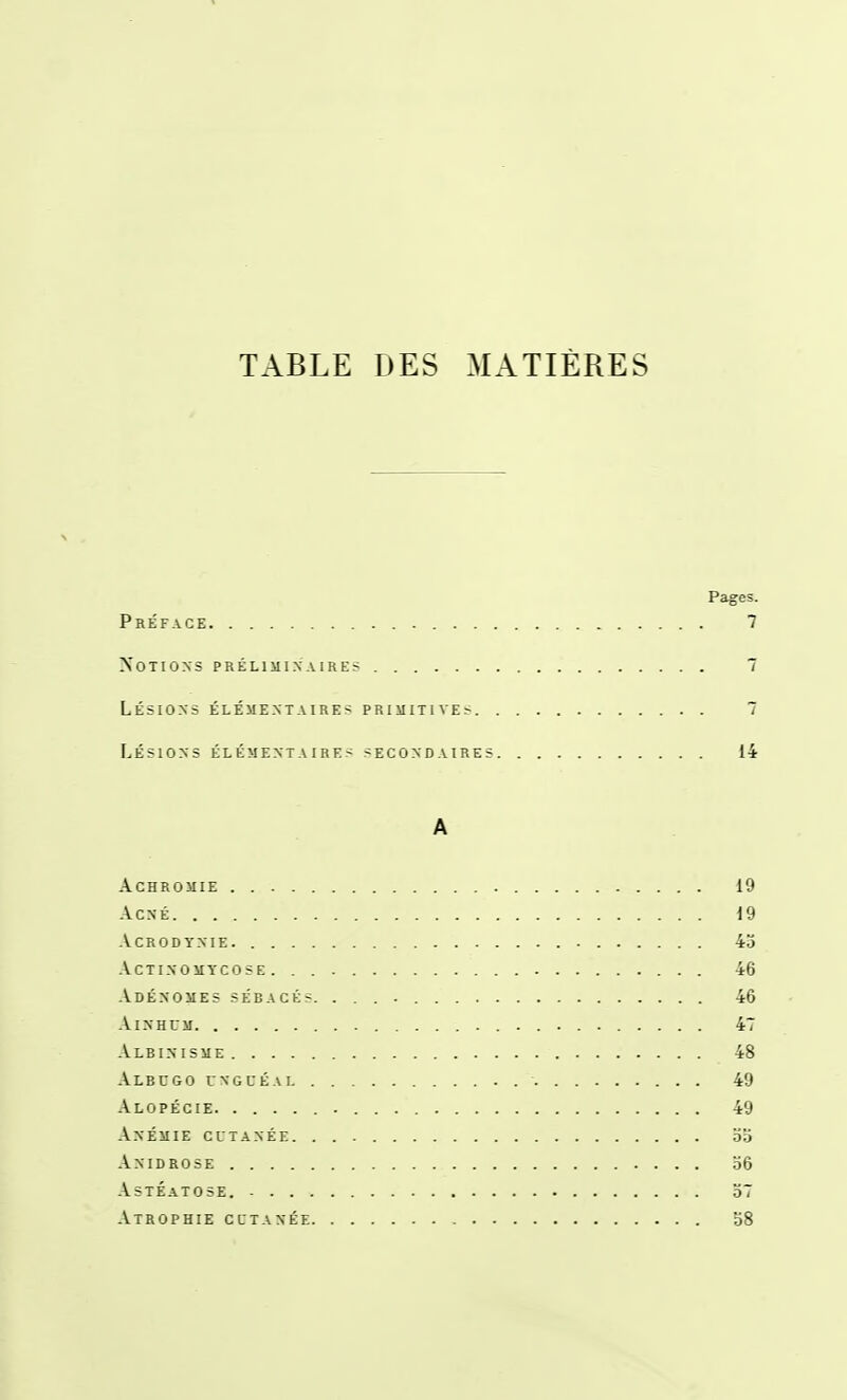 TABLE DES MATIÈRES Pages. Préface 7 Notions prélimixaire? 7 Lésions élémentaires primitives 7 Lésions élémentaires secondaires 14 A achromie 19 Acné 19 acrodynie. 45 actinomtcose . . 46 Adénomes sébacés. 46 AiNHCM 47 -Vlbinisme 48 -Vlbcgo unguéal . . 49 .\lopécie 49 .Anémie cutanée oa .\nidrose o6 -Vstéatose. 57 Atrophie cutanée 58