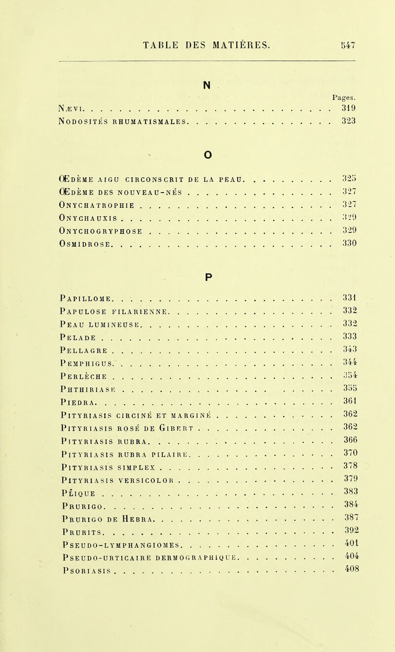 N Pages. Nm\i 319 Nodosités rhumatismales 323 o Œdème aigu circonscrit de la peau 325 Œdème des nouveau-nés 327 Onychatrophie 327 Onycha uxis 3'.'0 Onychogryphose 329 Osmidrose 330 P Papillome. . 331 Papulose filarienne 332 Peau lumineuse 332 Pelade 333 Pellagre 343 Pemphigus 344 Perlèche 334 Phthiriasiî 355 Piedra 361 Pityriasis circiné et marginé 362 Pityriasis rosé de Gibert 362 Pityriasisrubra 366 Pityriasis rubra pilaire 370 Pityriasis simplex • ■ 3/8 Pityriasis versicolou 379 Plique 383 Prurigo 384 Prurigo de Hebra 387 Prurits 392 Pseudo-lymphangiomes 401 Pseudo-urticaire dermographique 404 Psoriasis 408