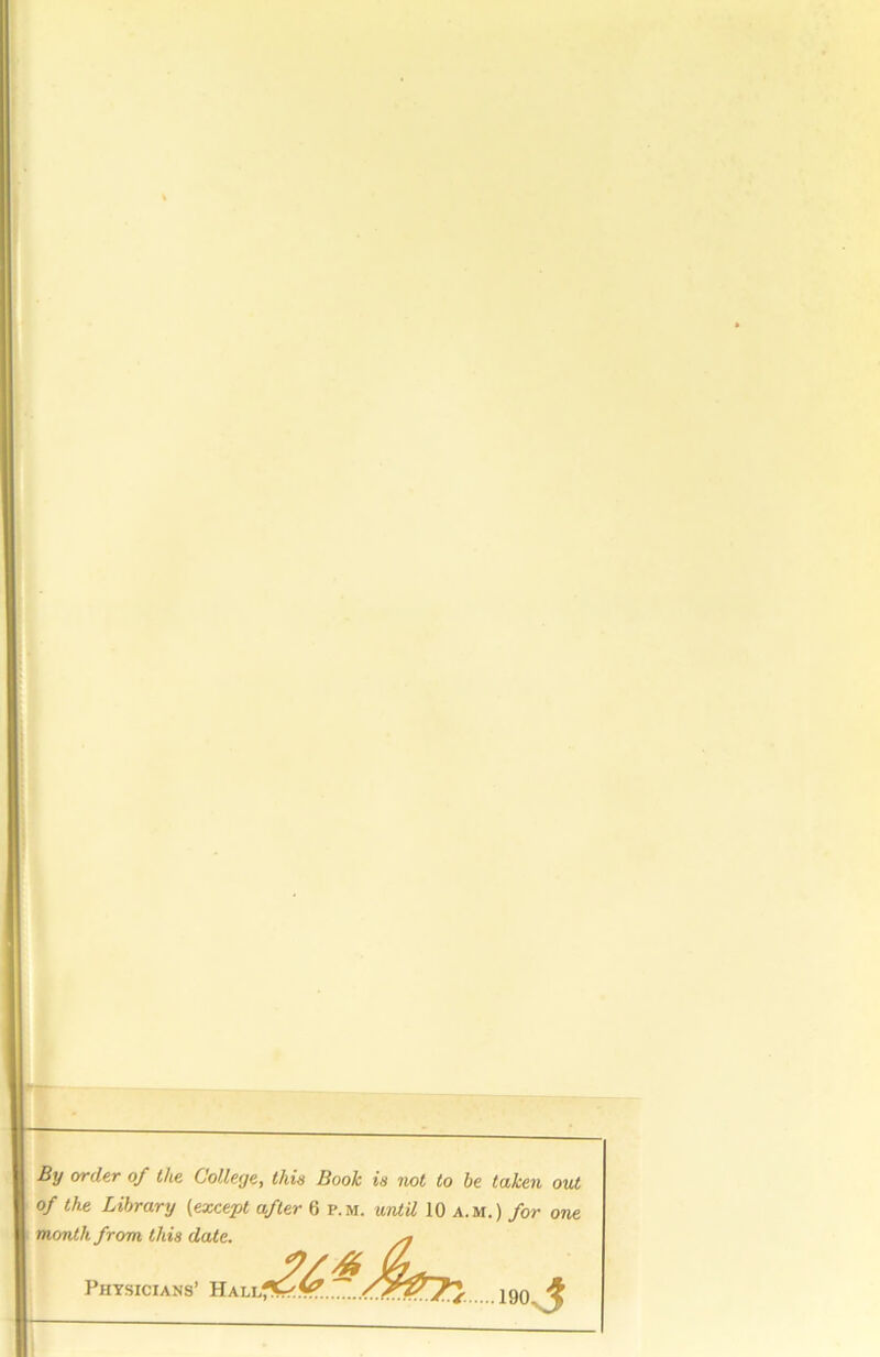 u By order of the College, this Book is not to be taken out of the Library (except after 6 p.m. until 10 a. m.) for one month from this date. .190, Physicians’ HALLf^.V^