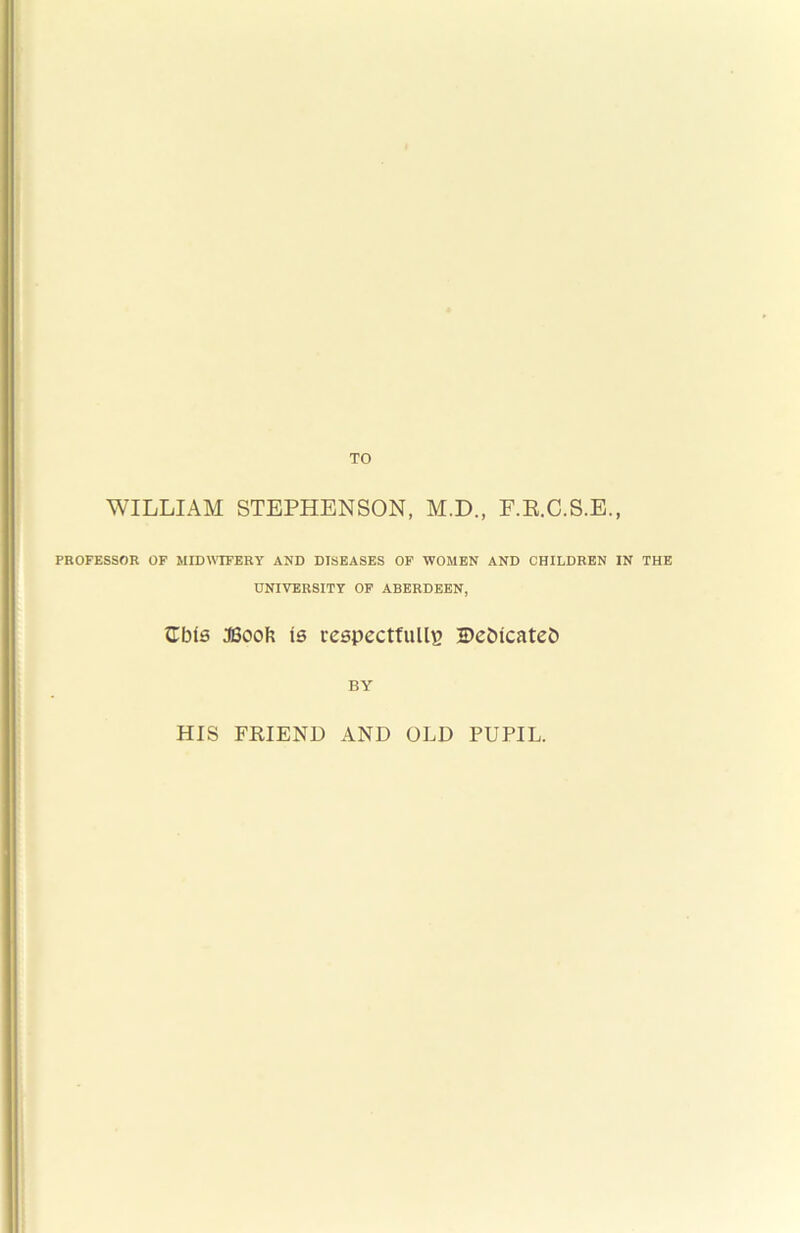 WILLIAM STEPHENSON, M.D., F.E.C.S.E., PROFESSOR OF MIDWIFERY AND DISEASES OF WOMEN AND CHILDREN IN THE UNIVERSITY OF ABERDEEN, ^Tbls :©oof? is respectfully Dcbicatcb BY HIS FEIEND AND OLD PUPIL.