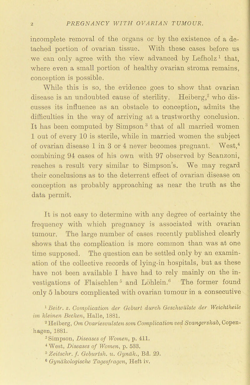 incomplete removal of the organs or by the existence of a de- tached portion of ovarian tissue. With these oases before us we can only agree with the view advanced by Lefholz ^ that, where even a small portion of healthy ovarian stroma remains, conception is possible. While this is so, the evidence goes to show that ovarian disease is an undoubted cause of sterility. Heiberg,^ who dis- cusses its influence as an obstacle to conception, admits the difliculties in the way of arriving at a trustworthy conclusion. It has been computed by Simpson ^ that of all married women 1 out of every 10 is sterile, while in married women the subject of ovarian disease 1 in 3 or 4 never becomes pregnant. West,^ combining 94 cases of his own with 97 observed by Scanzoni, reaches a result very similar to Simpson’s. We may regard their conclusions as to the deterrent effect of ovarian disease on conception as proliably approaching as near the truth as the data permit. It is not easy to determine with any degtee of certainty the frequency with wliich pregnancy is associated with ovarian tumour. The large number of cases recently published clearly shows that the complication is more common than was at one time supposed. The question can be settled only by an examin- ation of the collective records of lying-in hospitals, but as these have not been available I have had to rely mainly on the in- vestigations of Flaischlen and Luhlein.'* •* The former found only 5 labours complicated with ovarian tumour in a consecutive * Beitr. z. CoiiipHcation der Gcburt durch Gcschwillste dcr Weichtheilc im Ideinen Beckon, Halle, 1881. ^Heiberg, Orn Ovariesvulstensom Complicationved Svangerskah, Copen- hagen, 1881. ^Simpson, Diseases of Women, p. 411. •* West, Diseases of Women, p. 533. Zeitschr. f. Gehurtsli. u. Gyndk., Bd. 29. ® Gyndkologisehe Tagesfrageii, Heft iv.