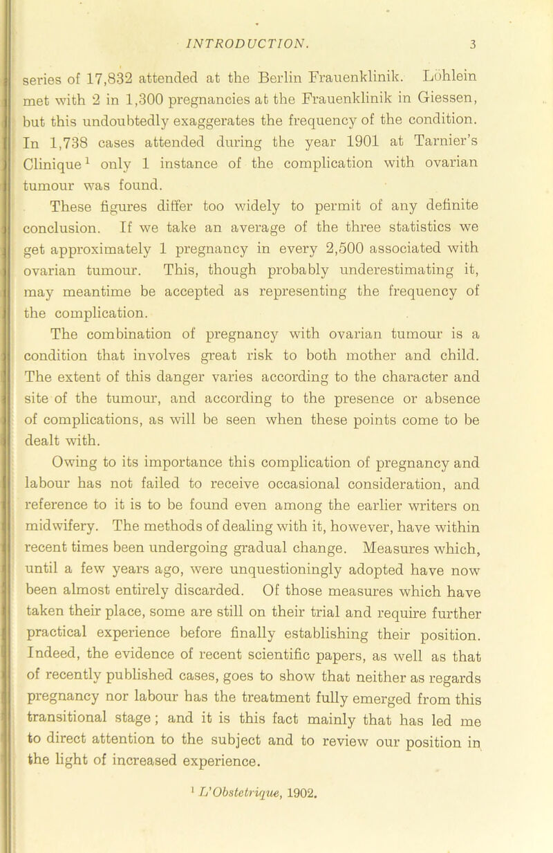 series of 17,832 attended at the Berlin Frauenklinik. Ldhlein met with 2 in 1,300 pregnancies at the Frauenklinik in Giessen, but this undoubtedly exaggerates the fi’equency of the condition. In 1,738 cases attended during the year 1901 at Tarnier’s Clinique ^ only 1 instance of the complication with ovarian tumour was found. These figures differ too widely to permit of any definite conclusion. If we take an average of the three statistics we get approximately 1 pregnancy in every 2,500 associated with ovarian tumour. This, though probably underestimating it, may meantime be accepted as representing the frequency of the complication. The combination of pregnancy with ovarian tumour is a condition that involves great risk to both mother and child. The extent of this danger varies according to the character and site of the tumour, and according to the presence or absence of comphcations, as will be seen when these points come to be dealt with. Owing to its importance this complication of pregnancy and labour has not failed to receive occasional consideration, and reference to it is to be found even among the earlier writers on midwifery. The methods of dealing with it, however, have within recent times been undergoing gradual change. Measures which, until a few years ago, were unquestioningly adopted have now been almost entirely discarded. Of those measures which have taken their place, some are still on their trial and require further practical experience before finally establishing their position. Indeed, the evidence of recent scientific papers, as well as that of recently published cases, goes to show that neither as regards pregnancy nor labour has the treatment fully emerged from this transitional stage; and it is this fact mainly that has led me to direct attention to the subject and to review our position in the light of increased experience. * L’Obstctrique, 1902,