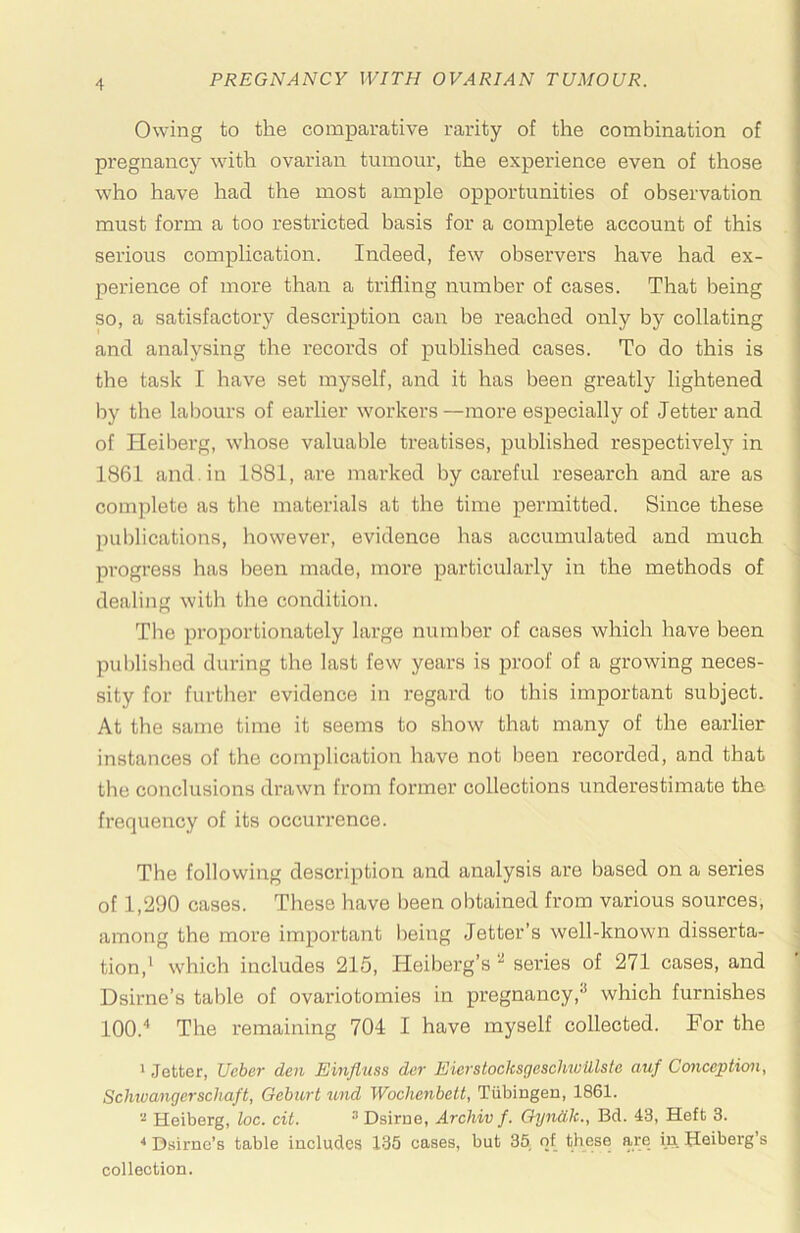 Owing to the comparative rarity of the combination of pregnancy whth ovarian tumour, the experience even of those who have had the most ample opportunities of observation must form a too restricted basis for a complete account of this serious complication. Indeed, few observers have had ex- perience of more than a trifling number of cases. That being so, a satisfactory description can be reached only by collating and analysing the records of published cases. To do this is the task I have set myself, and it has been greatly lightened by the labours of earlier workers—more especially of letter and of Heiberg, whose valuable treatises, published respectivelj’^ in 1861 and. in 1881, are marked by careful research and are as complete as the materials at the time permitted. Since these ])ublications, however, evidence has accumulated and much progress has been made, more particularly in the methods of dealing with the condition. The proportionately large number of cases which have been publislied during the last few years is proof of a growing neces- sity for further evidence in regard to this important subject. At the same time it seems to show that many of the earlier instances of the complication have not been recorded, and that the conclusions drawn from former collections underestimate the frequency of its occurrence. The following description and analysis are based on a series of 1,290 cases. These have been obtained from various sources, among the more important being letter’s well-known disserta- tion,‘ which includes 215, Heiberg’s ^ series of 271 cases, and Dsirne’s table of ovariotomies in pregnancy,^ which furnishes 100.“* The remaining 704 I have myself collected. For the 1 Jetter, Ueher den Einfluss dcr EicrstocksgescUioillste auf Conception, Schivangerschaft, Geburt und Wochenbett, Tubingen, 1861. Heiberg, loc. cit. ® Dsirne, Archiv f. Oyndlc., Bd. 43, Heft 3. ^ Dsirne’s table includes 133 cases, but 35 of these are in Heiberg’s collection.