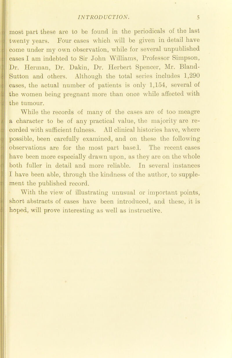 most part these are to be found in the pei'iodicals of the last twenty years. Four cases which will be given in detail have come under my own observation, while for several unpublished cases I am indebted to Sir John Williams, Pi’ofessor Simpson, Dr. Herman, Dr. Dakin, Dr. Herbert Spencer, Mr. Bland- Sutton and others. Although the total series includes 1,290 cases, the actual number of patients is only 1,154, several of the women being pregnant more than once while affected with the tumour. While the records of many of the cases are of too meagre a character to be of any practical value, the majoritj^ are re- coi’ded with sufficient fulness. All clinical histories have, where possible, been carefully examined, and on these the following observations are for the most part based. The recent cases have been more especially drawn upon, as they are on the whole both fuller in detail and more reliable. In several instances I have been able, through the kindness of the author, to supple- ment the published record. With the view of illustrating unusual or important points, short abstracts of cases have been introduced, and these, it is hoped, will prove interesting as well as instructive.