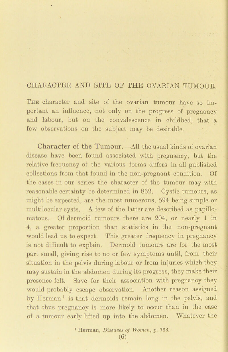 CHAEACTER AND SITE OF THE OVARIAN TUMOUR. The character and site of the ovarian tumour have so im- portant an influence, not only on the progress of pregnancy and labour, but on the convalescence in childbed, that a few observations on the subject may be desirable. Character of the Tumour,—All the usual kinds of ovarian disease have been found associated with pregnancy, but the relative frequency of the various forms differs in all published collections from that found in the non-pregnant condition. Of the cases in our series the character of the tumour may with reasonable certainty be determined in 862. Cystic tumours, as might l)e expected, are the most numerous, 594 being simple or multilocular cysts. A few of the latter are described as papillor matous. Of dermoid tumours there are 204, or nearly 1 in 4, a greater ])roportion than statistics in the non-pregnant would lead us to expect. This greater frequency in pregnancy is not difficult to explain. Dermoid tumours are for the most part small, giving rise to no or few symptoms until, from their situation in the pelvis during labour or from injuries which they may sustain in the abdomen during its progress, they make their presence felt. Save for their association with pregnancy they would probably escape observation. Another reason assigned by Herman' is that dermoids remain long in the pelvis, and that thus pregnancy is more likely to occur than in the case of a tumour early lifted up into the abdomen. Whatever the ' Herman, Diseases of Women, p. 763.