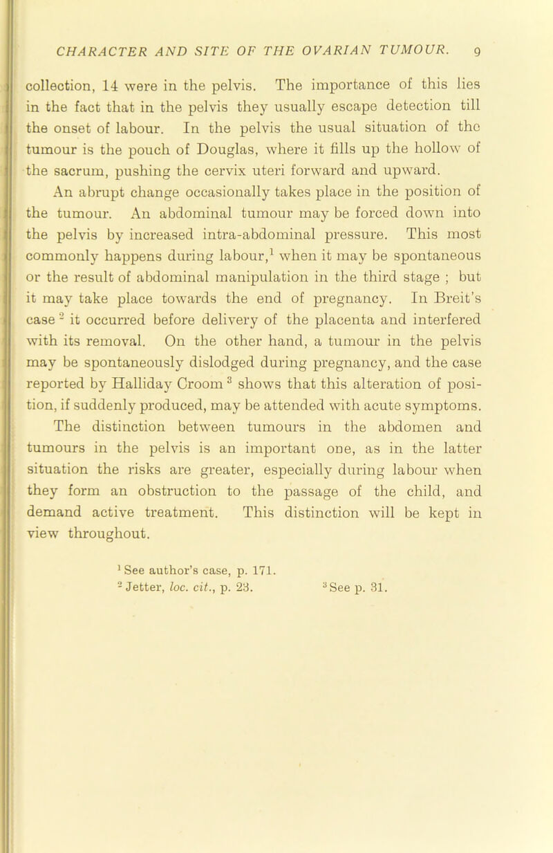 collection, 14 were in the pelvis. The importance of this lies in the fact that in the pelvis they usually escape detection till the onset of labour. In the pelvis the usual situation of the tumour is the pouch of Douglas, where it fills up the hollow of the sacrum, pushing the cervix uteri forward and upward. An abnipt change occasionally takes place in the position of the tumour. An abdominal tumour may be forced down into the pelvis by increased intra-abdominal pressure. This most commonly happens during labour,^ when it may be spontaneous or the result of abdominal manipulation in the third stage ; but it may take place towards the end of pregnancy. In Breit’s case - it occurred before delivery of the placenta and interfered with its removal. On the other hand, a tumour in the pelvis may be spontaneously dislodged during pregnancy, and the case reported by Halliday Groom ^ shows that this alteration of posi- tion, if suddenly produced, may be attended with acute symptoms. The distinction between tumours in the abdomen and tumours in the pelvis is an important one, as in the latter situation the risks are greater, especially during labour when they form an obstruction to the passage of the child, and demand active treatment. This distinction will be kept in view throughout. ’ See author’s case, p. 171. - Jetter, loc. cit., p. 23. ^See p. 31.