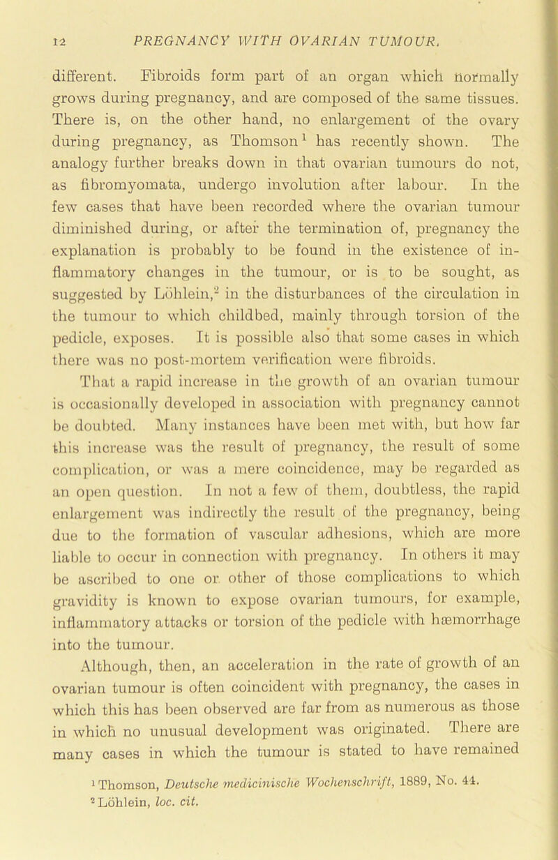 different. Fibroids form part of an organ which normally grows during pregnancy, and are composed of the same tissues. There is, on the other hand, no enlargement of the ovary during pregnancy, as Thomson ^ has recently shown. The analogy further breaks down in that ovarian tumours do not, as fibromyomata, undergo involution after labour. In the few cases that have been recorded where the ovarian tumour diminished during, or after the termination of, pregnancy the explanation is probably to be found in the existence of in- flammatory changes in the tumour, or is to be sought, as suggested by Luhlein, in the disturbances of the circulation in the tumour to which childbed, mainly through torsion of the pedicle, exposes. It is possible also that some cases in which there was no post-mortem verification were fibroids. That a rapid increase in the growth of an ovarian tumour is occasionally developed in association with pregnancy cannot be doul)ted. Many instances have been met with, but how far tliis increase was the result of pregnancy, the result of some coni])lication, or was a mere coincidence, may be regarded as an open question. In not a few of them, doubtless, the rapid enlargement was indirectly the result of the pregnancy, being due to the formation of vascular adhesions, which are more lial)le to occur in connection with pregnancy. In others it may be ascril)ed to one or. other of those complications to which gravidity is known to expose ovarian tumours, for example, inflammatory attacks or torsion of the pedicle with haemorrhage into the tumour. .\lthough, then, an acceleration in the rate of growth of an ovarian tumour is often coincident with pregnancy, the cases in which this has been observed are far from as numerous as those in which no unusual development was originated. There are many cases in w'hich the tumour is stated to have remained »Thomson, Deutsche medicinische Wochenschrift, 1889, No. 44. ^Lohlein, loc. cit.