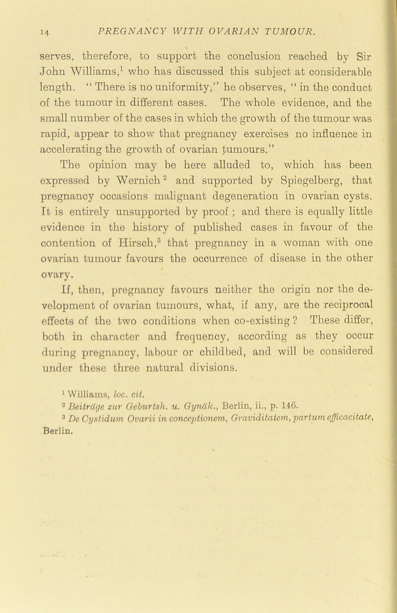 serves, therefore, to support the conclusion reached by Sir John Williams,^ who has discussed this subject at considerable length. “ There is no uniformity,” he observes, ‘‘ in the conduct of the tumour in different cases. The whole evidence, and the small number of the cases in which the growth of the tumour was rapid, appear to show that pregnancy exercises no influence in accelerating the growth of ovarian tumours.” The opinion may be here alluded to, which has been expressed by Wernich ^ and supported by Spiegelberg, that pregnancy occasions malignant degeneration in ovarian cysts. It is entirely unsupported by proof; and there is equally little evidence in the history of published cases in favour of the contention of Hirsch,^ that pregnancy in a woman with one ovarian tumour favours the occurrence of disease in the other ovary. If, then, pregnancy favours neither the origin nor the de- velopment of ovarian tumours, what, if any, are the reciprocal effects of the two conditions when co-existing ? These differ, both in character and frequency, according as they occur during pregnancy, labour or childi)ed, and will be considered under these three natural divisions. ‘ Williams, loc. cit. * Bcitrdgc znr Geburtsh. u. Gyndk., Berlin, ii., p. 146. ^ De Cystidum Ovarii in conccptionem, Graviditatem,partum cfficacitate, Berlin.