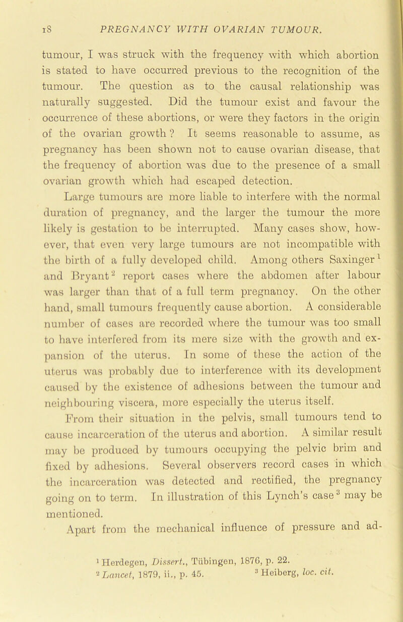 tumour, I was struck with the frequency with which abortion is stated to have occurred previous to the recognition of the tumour. The question as to the causal relationship was naturally suggested. Did the tumour exist and favour the occurrence of these abortions, or were they factors in the origin of the ovarian growth ? It seems reasonable to assume, as pregnancy has been shown not to cause ovarian disease, that the frequency of abortion was due to the presence of a small ovarian growth which had escaped detection. Large tumours are more liable to interfere with the normal duration of pregnancy, and the larger the tumour the more likely is gestation to be interrupted. Many cases show, how- ever, that even very large tumours are not incompatible with the birth of a fully developed child. Among others Saxinger ^ and Bryant''^ report cases where the abdomen after labour was larger than that of a full term pregnancy. On the other hand, small tumours frequently cause abortion. A considerable number of cases are recorded where the tumour was too small to have interfered from its mere size with the growth and ex- pansion of the uterus. In some of these the action of the uterus was prol)ably due to interference with its development caused Ijy the existence of adhesions between the tumour and neighbouring viscera, moi’e especially the uterus itself. From their situation in the pelvis, small tumours tend to cause incarceration of the uterus and abortion. A similar result may l)e produced by tumours occupying the pelvic brim and fixed by adhesions. Several observers record cases in which the incarceration was detected and rectified, the pregnancy going on to term. In illustration of this Lynch’s case^ may be mentioned. Apart from the mechanical influence of pressure and ad- ^ Hei'degen, Dissert., Tubingen, 1870, p. 22. '^Lancet, 1879, ii., p. 45. Heiberg, loc. cit.