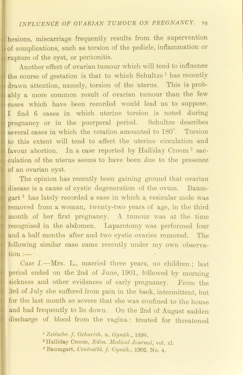 hesions, miscarriage frequently results from the supervention of complications, such as torsion of the pedicle, inflammation or rupture of the cyst, or peritonitis. Another effect of ovarian tumour which will tend to influence the course of gestation is that to which Schultze ^ has recently drawn attention, namely, torsion of the uterus. This is prob- ably a more common result of ovarian tumour than the few cases which have been recorded would lead us to suppose. I find 6 cases in which uterine torsion is noted during pregnancy or in the puerperal period. Schultze describes several cases in which the rotation amounted to 180°. Torsion to this extent will tend to affect the uterine circulation and favour abortion. In a case reported by Halliday Groom ^ sac- culation of the uterus seems to have been due to the presence of an ovarian cyst. The opinion has recently been gaining ground that ovarian disease is a cause of cystic degeneration of the ovum. Baum- gart ^ has lately recorded a case in which a vesicular mole was removed from a woman, twenty-two years of age, in the third month of her first pregnancy. A tumour was at the time recognised in the abdomen. Laparotomy was performed four and a half months after and two cystic ovaries removed. The following similar case came recently under my own observa- tion ;— Case I.—Mrs. L., married three years, no children ; last period ended on the 2nd of June, 1901, followed by morning sickness and other evidences of early pregnancy. From the 3rd of July she suffered from pain in the back, intermittent, but for the last month so severe that she was confined to the house and had frequently to lie down. On the 2nd of August sudden discharge of blood from the vagina; treated for threatened ’ Zeitschr. f. Geburtsh.. u. Gyniik., 1898. 2Halliday Groom, Edin. Medical Journal, vol. xl. ® Baumgart, Centralbl. f. Gynuk., 1902, No. 4.