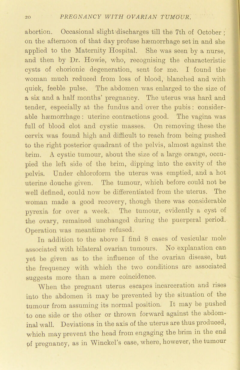 abortion. Occasional slight discharges till the 7th of October ; on the afternoon of that day profuse haemorrhage set in and she applied to the Maternity Hospital. She was seen by a nurse, and then by Dr. Howie, who, recognising the characteristic cysts of chorionic degeneration, sent for me. I found the woman much reduced from loss of blood, blanched and with quick, feeble pulse. The abdomen was enlarged to the size of a six and a half months’ pregnancy. The uterus was hard and tender, especially at the fundus and over the pubis: consider- able haemorrhage : uterine contractions good. The vagina was full of blood clot and cystic masses. On removing these the cervix was found high and difficult to reach from being pushed to the right posterior quadrant of the pelvis, almost against the brim. A cystic tumour, about the size of a large orange, occu- pied the left side of the brim, dipping into the cavity of the pelvis. Under chloroform the uterus was emptied, and a hot uterine douche given. The tumour, which before could not be well defined, could now be differentiated from the uterus. The woman made a good recovery, though there was considerable pyrexia for over a week. The tumour, evidently a cyst of tlie ovary, remained unchanged during the puerperal period. Operation was meantime refused. In addition to the above 1 find 8 cases of vesicular mole associated with bilateral ovarian tumours. No explanation can yet be given as to the influence of the ovarian disease, but the frequency with which the two conditions are associated suggests more than a mere coincidence. When the pregnant uterus escapes incarceration and rises into the abdomen it may be prevented by the situation of the tumour from assuming its normal position. It may be pushed to one side or the other or thrown forward against the abdom- inal wall. Deviations in the axis of the uterus are thus produced, which may prevent the head from engaging the brim in the end of pregnancy, as in Winckel’s case, where, however, the tumour