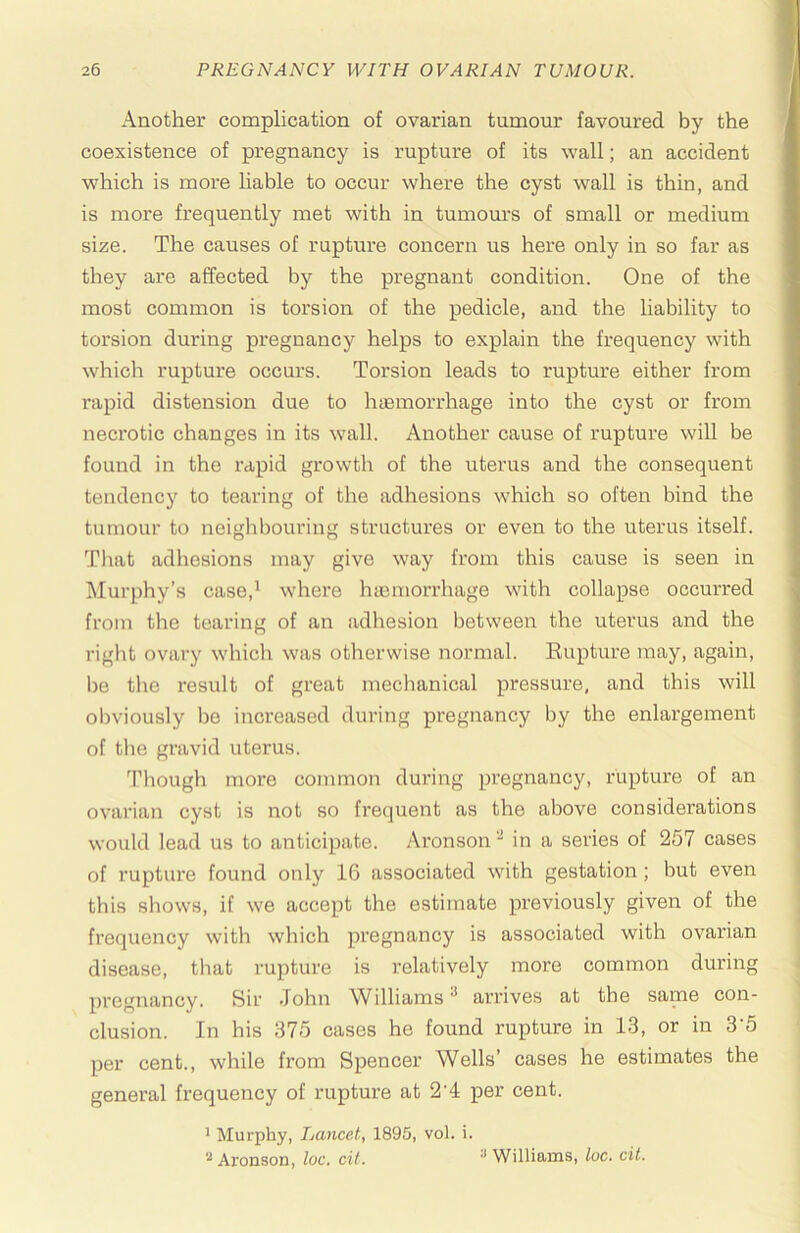 Another complication of ovarian tumour favoured by the coexistence of pregnancy is rupture of its wall; an accident which is more hable to occur where the cyst wall is thin, and is more frequently met with in tumours of small or medium size. The causes of rupture concern us here only in so far as they are affected by the pregnant condition. One of the most common is torsion of the pedicle, and the liability to torsion during pregnancy helps to explain the frequency with which rupture occurs. Torsion leads to rupture either from rapid distension due to hiEinorrhage into the cyst or from necrotic changes in its wall. Another cause of rupture will be found in the rapid growth of the uterus and the consequent tendency to tearing of the adhesions which so often bind the tumour to neighbouring structures or even to the uterus itself. That adhesions may give way from this cause is seen in Murphy’s case,^ where hiemorrhage with collapse occurred from the tearing of an adhesion between the uterus and the right ovary which was otherwise normal. Eupture may, again, be the I'esult of great mechanical pressure, and this will obviously bo increased during pregnancy by the enlargement of the gravid uterus. Tliough more common during pregnancy, rupture of an ovarian cyst is not so frequent as the above considerations would lead us to anticipate. Ai’onson - in a series of 257 cases of I’upture found only 16 associated with gestation; but even this shows, if we accept the estimate previously given of the frequency with which pregnancy is associated with ovarian disease, that rupture is relatively more common during pregnancy. Sir John Williams ^ arrives at the same con- clusion. In his 375 cases he found rupture in 13, or in 3'5 per cent., while from Spencer Wells’ cases he estimates the general frequency of rupture at 2'4 per cent. ' Murphy, Lancet, 1895, vol. i. Aronson, loc. cit. ^ Williams, loc. cit.