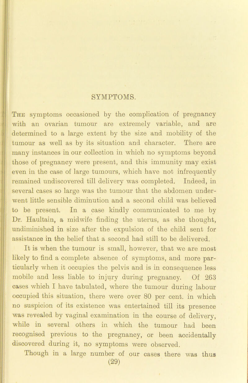 SYMPTOMS. The symptoms occasioned by the complication of pregnancy with an ovai’ian tumour are extremely variable, and are determined to a large extent by the size and mobility of the tumom- as well as by its situation and character. There are many instances in our collection in which no symptoms beyond those of pregnancy were present, and this immunity may exist even in the case of large tumours, which have not infrequently remained undiscovered till dehvery was completed. Indeed, in several cases so large was the tumour that the abdomen under- went httle sensible diminution and a second child was believed to be present. In a case kindly communicated to me by Dr. Haultain, a midwife finding the uterus, as she thought, undiminished in size after the expulsion of the child sent for assistance in the belief that a second had still to be delivered. It is when the tumour is small, however, that we are most likely to find a complete absence of symptoms, and more par- ticularly when it occupies the pelvis and is in consequence less mobile and less liable to injury during pregnancy. Of 263 cases which I have tabulated, where the tumour during labour occupied this situation, there were over 80 per cent, in which no suspicion of its existence was entertained till its presence was revealed by vaginal examination in the course of delivery, while in several others in which the tumour had been recognised previous to the pregnancy, or been accidentally discovered during it, no symptoms were observed. Though in a large number of our cases there was thus