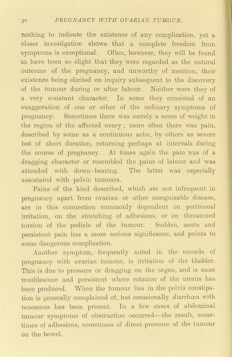 nothing to indicate the existence of any complication, j-et a closer investigation shows that a complete freedom from symptoms is exceptional. Often, however, they will be found to have been so slight that they were regarded as the natural outcome of the pregnancy, and unworthy of mention, their existence being elicited on inquiry subsequent to the discovery of the tumour during or after labour. Neither were they of a very constant character. In some they consisted of an exaggeration of one or other of the ordinary symptoms of pregnancy. Sometimes there was merely a sense of weight in the region of the affected ovary ; more often there was pain, described by some as a continuous ache, by others as severe but of short duration, returning perhaps at intervals during the course of pregnancy. At times again the pain was of a dragging character or resembled the pains of labour and was attended with down-bearing. The latter was especially associated with pelvic tumours. Pains of the kind desci-ibed, which are not infrequent in pregnancy apart from ovarian or other recognisable disease, are in this connection commonly dependent on peritoneal irritation, on the stretching of adhesions, or on threatened torsion of the pedicle of the tumour. Sudden, acute and persistent pain has a more serious significance, and points to some dangerous complication. Another symptom, frequently noted in the records of jjregnancy with ovarian tumour, is irritation of the bladder. This is due to pressure or dragging on the organ, and is most troublesome and persistent where rotation of the uterus has been produced. When the tumour lies in the pelvis constipa- tion is generally complained of, but occasionally diarrhoea with tenesmus has been present. In a few cases of abdominal tumour symptoms of obstruction occurred—the result, some- times of adhesions, sometimes of direct pressure of the tumour on the bowel.