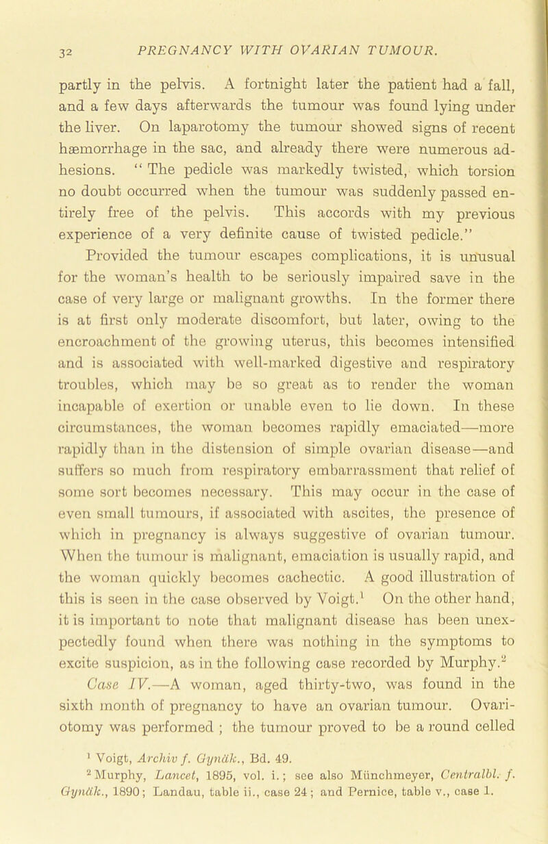 partly in the pelvis. A fortnight later the patient had a fall, and a few days afterwards the tumour was found lying under the liver. On laparotomy the tumour showed signs of recent hsemorrhage in the sac, and already there were numerous ad- hesions. “ The pedicle was markedly twisted, which torsion no doubt occurred w'hen the tumour was suddenly passed en- tirely free of the pelvis. This accords with my previous experience of a very definite cause of twisted pedicle.” Provided the tumour escapes complications, it is unusual for the woman’s health to be seriously impaired save in the case of very large or malignant growths. In the former there is at first only moderate discomfort, but later, owing to the encroachment of the growing uterus, this becomes intensified and is associated with well-marked digestive and respiratory troubles, which may be so great as to render the woman incapable of exertion or unable even to lie down. In these circumstances, the woman becomes rapidly emaciated—more rapidly than in tlie distension of simple ovarian disease—and suffers so much from respiratory embarrassment that relief of some sort becomes necessary. This may occur in the case of even small tumours, if associated with ascites, the presence of which in pregnancy is always suggestive of ovarian tumour. When the tumour is malignant, emaciation is usually rapid, and the woman quickly becomes cachectic. .A good illustration of this is seen in the case observed by Voigt.' On the other hand, it is important to note that malignant disease has been unex- pectedly found when there was nothing in the symptoms to excite suspicion, as in the following case recorded by Murphy.'^ Case IV.—A woman, aged thirty-two, was found in the sixth month of pregnancy to have an ovarian tumour. Ovari- otomy was performed ; the tumour proved to be a j-ound celled ' Voigt, Archiv f. Gynilk., Bd. 49. ^ Murphy, Lancet, 1895, vol. i.; see also Miinchmeyer, Centralhl. f. Qyndk., 1890; Landau, table ii., case 24; and Pernice, table v., case 1.