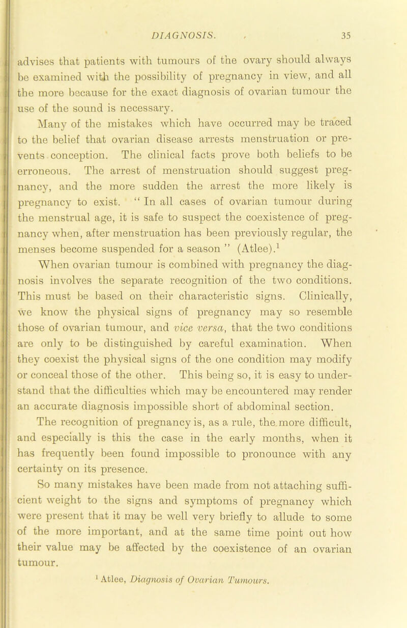 advises that patients with tumours of the ovary should always be examined witli the possibility of pregnancy in view, and all the more because for the exact diagnosis of ovarian tumour the use of the sound is necessary. Many of the mistakes which have occurred may be traced to the belief that ovarian disease arrests menstruation or pre- vents conception. The clinical facts prove both beliefs to be erroneous. The arrest of menstruation should suggest preg- nancy, and the more sudden the arrest the more likely is pregnancy to exist. “ In all cases of ovarian tumour during the menstrual age, it is safe to suspect the coexistence of preg- nancy when, after menstruation has been previously regular, the menses become suspended for a season ” (Atlee).^ When ovarian tumour is combined with pregnancy the diag- nosis involves the separate recognition of the two conditions. This must be based on their characteristic signs. Clinically, we know the physical signs of pregnancy may so resemble those of ovarian tumour, and vice versa, that the two conditions are only to be distinguished by careful examination. When they coexist the physical signs of the one condition may modify or conceal those of the other. This being so, it is easy to under- stand that the difficulties which may be encountered may render an accurate diagnosis impossible short of abdominal section. The recognition of pregnancy is, as a rule, the.more difficult, and especially is this the case in the early months, when it has frequently been found impossible to pronounce with any certainty on its presence. So many mistakes have been made from not attaching suffi- cient weight to the signs and symptoms of pregnancy which were present that it may be well very briefly to allude to some of the more important, and at the same time point out how their value may be affected by the coexistence of an ovarian tumour.