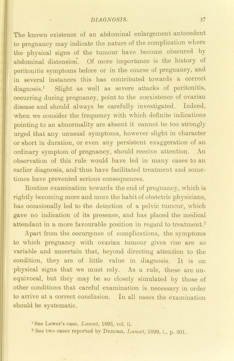 The known existence of an abdominal enlargement antecedent to pregnancy may indicate the nature of the complication where the physical signs of the tumour have become obscured by abdominal distension. Of more importance is the history of peritonitic symptoms befoi’e or in the course of pregnancy, and in several instances this has contributed towards a correct diagnosis.^ Slight as well as severe attacks of peritonitis, occurring during pregnancy, point to the coexistence of ovarian disease and should always be carefully investigated. Indeed, when we consider the frequency with which definite indications pointing to an abnormality are absent it cannot be too strongly urged that any unusual symptoms, however slight in character or short in duration, or even any persistent exaggeration of an ordinary symptom of pregnancy, should receive attention. An observation of this rule would have led in many cases to an earlier diagnosis, and’thus have facilitated treatment and some- times have prevented serious consequences. Routine examination towards the end of pregnancy, which is rightly becoming more and more the habit of obstetric physicians, has occasionally led to the detection of a pelvic tumour, which gave no indication of its presence, and has placed the medical attendant in a more favourable position in regard to treatment.- Apart from the occurrence of complications, the symptoms to which pregnancy with ovarian tumour gives rise are so variable and uncertain that, beyond directing attention to the condition, they are of little value in diagnosis. It is on physical signs that we must rely. As a rule, these are un- equivocal, but they may be so closely simulated by those of other conditions that careful examination is necessary in order to arrive at a correct conclusion. In all cases the examination should be systematic. * See Lewer’s case. Lancet, 1893, vol. ii. * See two cases reported by Duncan, Lancet, 1899, i., p. 301.