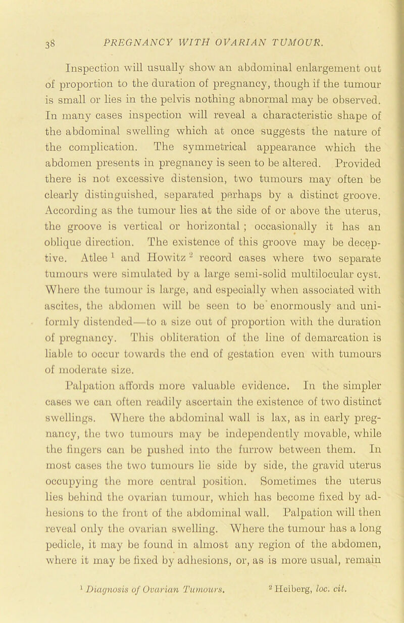 Inspection will usually show an abdominal enlargement out of proportion to the duration of pregnancy, though if the tumour is small or lies in the pelvis nothing abnormal may be observed. In many cases inspection wall reveal a characteristic shape of the abdominal swelling which at once suggests the nature of the complication. The symmetrical appearance which the abdomen presents in pregnancy is seen to be altered. Provided there is not excessive distension, two tumours may often be clearly distinguished, separated perhaps by a distinct groove. According as the tumour lies at the side of or above the uterus, the groove is vertical or horizontal ; occasionally it has an oblique direction. The existence of this groove may be decep- tive. Atlee ^ and Howitz ~ record cases where two separate tumours were simulated by a large semi-solid multilocular cyst. Where tlie tumour is large, and especially when associated with ascites, the abdomen will be seen to be enormously and uni- formly distended—to a size out of proportion with the duration of pregnancy. This obliteration of the line of demarcation is lial)le to occur towards the end of gestation even with tumours of moderate size. Palpation affords more valuable evidence. In the simpler cases we can often I’eadily ascertain the existence of two distinct swellings. Where tlie abdominal wall is lax, as in early preg- nancy, tlie two tumours may be independently movable, while the lingers can be pushed into tlie furrow between them. In most cases the two tumours lie side by side, the gravid uterus occupying the more central position. Sometimes the uterus lies behind the ovarian tumour, which has become fixed by ad- hesions to the front of the abdominal wall. Palpation will then reveal only the ovarian swelling. Where the tumour has a long pedicle, it may be found in almost any region of the abdomen, where it may be fixed by adhesions, or, as is more usual, remain