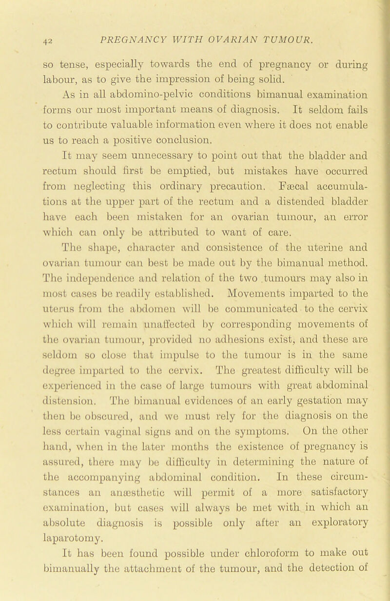 SO tense, especially towards the end of pregnancy or during labour, as to give the impression of being solid. As in all abdomino-pelvic conditions bimanual examination forms our most important means of diagnosis. It seldom fails to contribute valuable information even where it does not enable us to reach a positive conclusion. It may seem unnecessary to point out that the bladder and rectum should first be emptied, but mistakes have occurred from neglecting this ordinary precaution. Ftecal accumula- tions at the upper part of the rectum and a distended bladder have each been mistaken for an ovarian tumour, an error which can only be attributed to want of care. The sluipe, character and consistence of the uterine and ovarian tumour can best be made out by the bimanual method. Tlie independence and relation of the two tumours may also in most cases be readily established. Movements imparted to the uterus from the abdomen will be communicated to the cervix which will remain unaffected by corresponding movements of the ovarian tumour, provided no adhesions exist, and these are seldom so close that impulse to the tumour is in the same degree imparted to the cervix. The greatest difficulty will be expei’ienced in the case of large tumours with great abdominal distension. The bimanual evidences of an early gestation may then be obscured, and we must rely for the diagnosis on the less certain vaginal signs and on the symptoms. On the other hand, when in the later months the existence of pregnancy is assured, there may be difficulty in determining the nature of the accompanying abdominal condition. In these circum- stances an anaesthetic will permit of a more satisfactory examination, but cases will always be met with in which an absolute diagnosis is possible only after an exploratory laparotomy. It has been found possible under chloroform to make out bimanually the attachment of the tumour, and the detection of