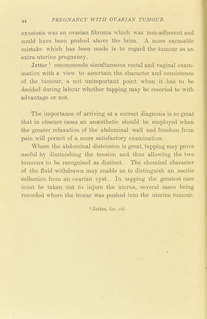 exostosis was an ovarian fibroma which was non-adherent and could have been pushed above the brim. A more excusable mistake which has been made is to regard the tumour as an extra-uterine pregnancy. Jetter ^ recommends simultaneous rectal and vaginal exam- ination with a view* to ascertain the character and consistence of the tumour, a not unimportant point when it has to be decided during labour wdiether tapping may be resorted to wdth advantage or not. Tlie importance of arriving at a correct diagnosis is so great that in obscure cases an anaBsthetic should be employed wdren the greater relaxation of the abdominal wall and freedom from pain will permit of a more satisfactory examination. Where the abdominal distension is great, tapping may prove useful by diminishing the tension and thus allowing the tw*o tumours to lie recognised as distinct. The chemical character of the fluid withdrawn may enable us to distinguish an ascitic collection from an ovarian cyst. In tapping the greatest care must be taken not to injure the uterus, several cases being recorded w'here the trocar was pushed into the uterine tumour.