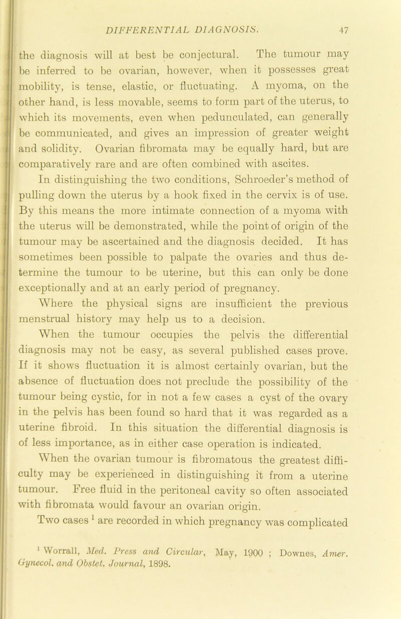 the diagnosis will at best be conjectural. The tumour may be inferred to lie ovarian, however, when it possesses great mobility, is tense, elastic, or fluctuating. A myoma, on the other hand, is less movable, seems to form part of the uterus, to which its movements, even when pedunculated, can generally be communicated, and gives an impression of greater weight and solidity. Ovarian fibromata may be equally hard, but are comparatively rare and are often combined with ascites. In distinguishing the two conditions, Schroeder’s method of pulling down the uterus l)y a hook fixed in the cervix is of use. By this means the more intimate connection of a myoma with the uterus will be demonstrated, while the point of origin of the tumour may be ascertained and the diagnosis decided. It has sometimes been possible to palpate the ovaries and thus de- termine the tumour to be uterine, but this can only be done exceptionally and at an early period of pregnancy. Where the physical signs are insufficient the previous menstrual history may help us to a decision. When the tumour occupies the pelvis the differential diagnosis may not be easy, as several published cases prove. If it shows fluctuation it is almost certainly ovarian, but the absence of fluctuation does not preclude the possibility of the tumour being cystic, for in not a few cases a cyst of the ovary in the pelvis has been found so hard that it was regarded as a uterine fibroid. In this situation the differential diagnosis is of less importance, as in either case operation is indicated. When the ovarian tumour is fibromatous the greatest diffi- culty may be experienced in distinguishing it from a uterine tumour. Free fluid in the peritoneal cavity so often associated with fibromata would favour an ovarian origin. Two cases ^ are recorded in which pregnancy was complicated ' Worrall, Med. Press mid Circular, Jlay, 1900 ; Downes, Amer. Gynecol, and Obstet. Journal, 1898.