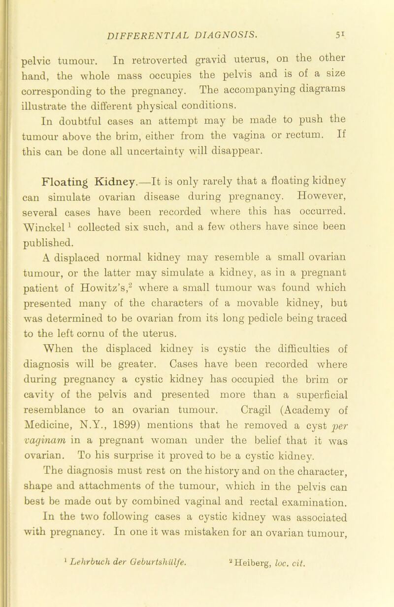 pelvic tumour. In retroverted gravid uterus, on the other hand, the whole mass occupies the pelvis and is of a size corresponding to the pregnancy. The accompanying diagrams illustrate the different physical conditions. In doubtful cases an attempt may be made to push the tumour above the brim, either fi’om the vagina or rectum. If this can be done all uncertainty will disappear. Floating Kidney.—It is only rarely that a floating kidney can simulate ovarian disease during pregnancy. However, several cases have been recorded where this has occurred. Winckel ^ collected six such, and a few others have since been published. A displaced normal kidney may resemble a small ovarian tumour, or the latter may simulate a kidney, as in a pregnant patient of Howitz’s,'*^ where a small tumour was found which presented many of the characters of a movable kidney, but was determined to be ovarian from its long pedicle being traced to the left cornu of the uterus. When the displaced kidney is cystic the difficulties of diagnosis wiU be greater. Cases have been recorded where during pregnancy a cystic kidney has occupied the brim or cavity of the pelvis and presented more than a superficial resemblance to an ovarian tumour. Cragil (Academy of Medicine, N.Y., 1899) mentions that he removed a cyst vaginam in a pregnant woman under the belief that it was ovarian. To his surprise it proved to be a cystic kidney. The diagnosis must rest on the history and on the character, shape and attachments of the tumour, which in the pelvis can best be made out by combined vaginal and rectal examination. In the tw'o following cases a cystic kidney was associated with pregnancy. In one it was mistaken for an ovarian tumour, * Lehrbuch der GeburtshUlfe. Heiberg, loc. cit.