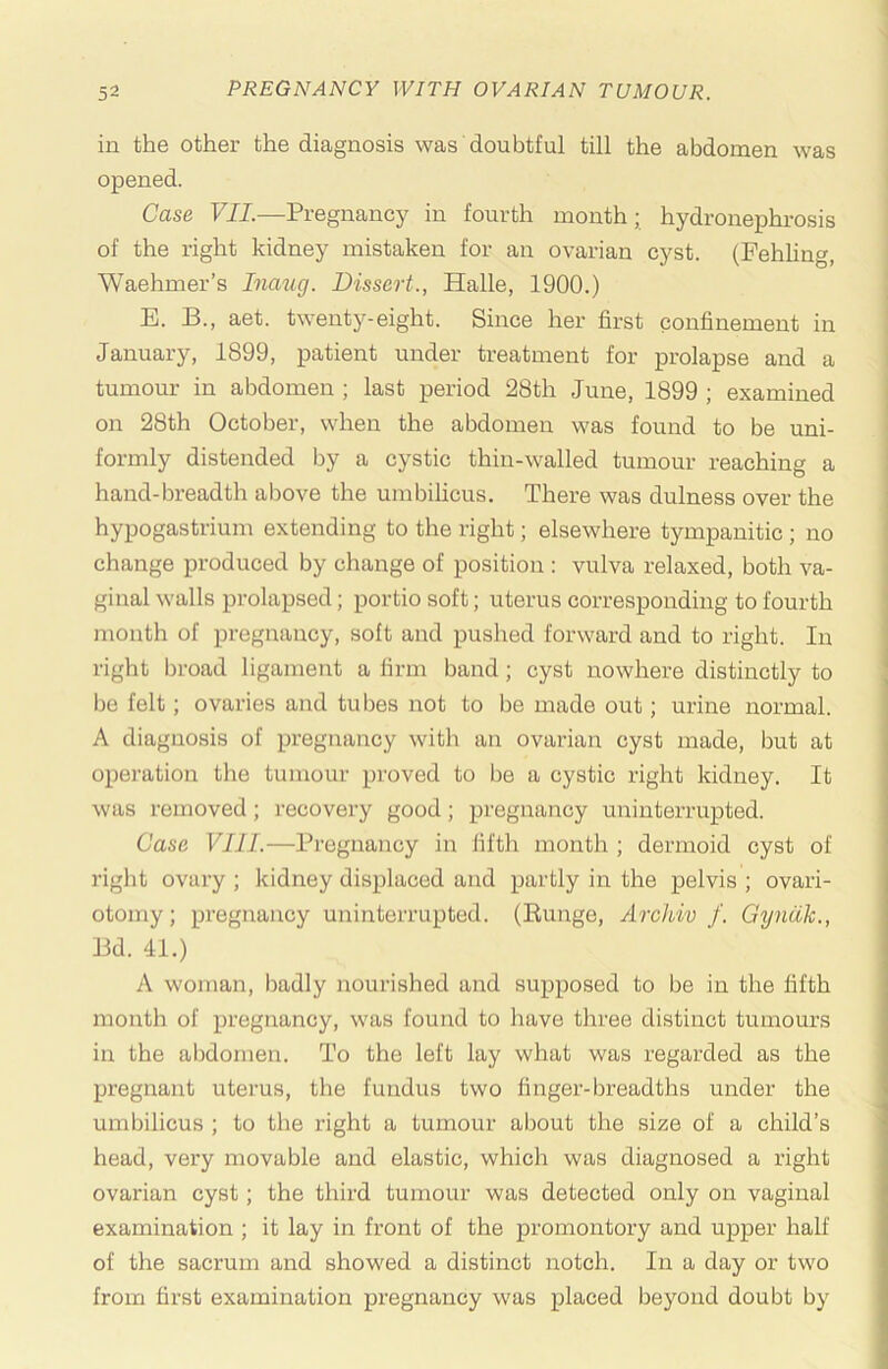 in the other the diagnosis was doubtful till the abdomen was opened. Case VII.—Pregnancy in fourth month; hydronephrosis of the right kidney mistaken for an ovarian cyst. (Pehhng, Waehmer’s Inaiig. Dissert., Halle, 1900.) E. B., aet. twenty-eight. Since her first confinement in January, 1899, patient under treatment for prolapse and a tumour in abdomen ; last period 28th June, 1899 ; examined on 28th October, when the abdomen was found to be uni- formly distended by a cystic thin-walled tumour reaching a hand-breadth above the umbilicus. There was dulness over the hypogastrium extending to the right; elsewhere tympanitic ; no change produced by change of position : vulva relaxed, both va- ginal walls prolapsed; portio soft; uterus corresponding to fourth month of pregnancy, soft and pushed forward and to right. In right broad ligament a firm band; cyst nowhere distinctly to be felt; ovaries and tubes not to be made out; urine normal. A diagnosis of pregnancy with an ovarian cyst made, but at operation the tumour proved to be a cystic right kidney. It was removed; recovery good; pregnancy uninterrupted. Case VIII.—Pi’egnancy in fifth month ; dermoid cyst of right ovary ; kidney displaced and partly in the pelvis ; ovari- otomy; pregnancy uninterrupted. (Eunge, Archiv f. Gyndk., Bd. 41.) A woman, badly nourished and supposed to be in the fifth month of pregnancy, was found to have three distinct tumours in the abdomen. To the left lay what was regarded as the pregnant uterus, the fundus two finger-breadths under the umbilicus ; to the right a tumour about the size of a child’s head, very movable and elastic, which was diagnosed a right ovarian cyst; the third tumour was detected only on vaginal examination ; it lay in front of the promontory and upper half of the sacrum and showed a distinct notch. In a day or two from first examination pregnancy was placed beyond doubt by