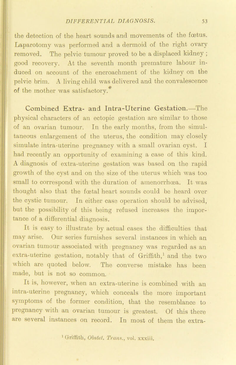 the detection of the heart sounds and movements of the foetus. Laparotomy was performed and a dermoid of the right ovary removed. The pelvic tumour proved to be a displaced kidney ; good recovery. At the seventh month premature labour in- duced on account of the encroachment of the kidney on the pelvic brim. A living child was delivered and the convalescence of the mother was satisfactory. Combined Extra- and Intra-Uterine Gestation.—The physical characters of an ectopic gestation are similar to those of an ovarian tumour. In the early months, from the simul- taneous enlargement of the uterus, the condition may closely simulate intra-uterine pregnancy wuth a small ovarian cyst. I had recently an opportunity of examining a case of this kind. A diagnosis of extra-uterine gestation was based on the rapid growth of the cyst and on the size of the uterus which was too small to correspond with the duration of amenorrhoea. It was thought also that the foetal heart sounds could l)e heard over the cystic tumour. In either case operation should be advised, but the possibility of this being refused increases the impor- tance of a differential diagnosis. It is easy to illustrate by actual cases the difficulties that may arise. Our series furnishes several instances in which an ovarian tumour associated with pregnancy was regarded as an extra-uterine gestation, notably that of Griffith,^ and the two which are quoted below. The converse mistake has been made, but is not so common. It is, however, when an extra-uterine is combined with an intra-uterine pregnancy, which conceals the more important symptoms of the former condition, that the resemblance to pregnancy with an ovarian tumour is greatest. Of this there are several instances on record. In most of them the extra- ‘ Griffith, Obstet, Tram., vol. xxxiii,