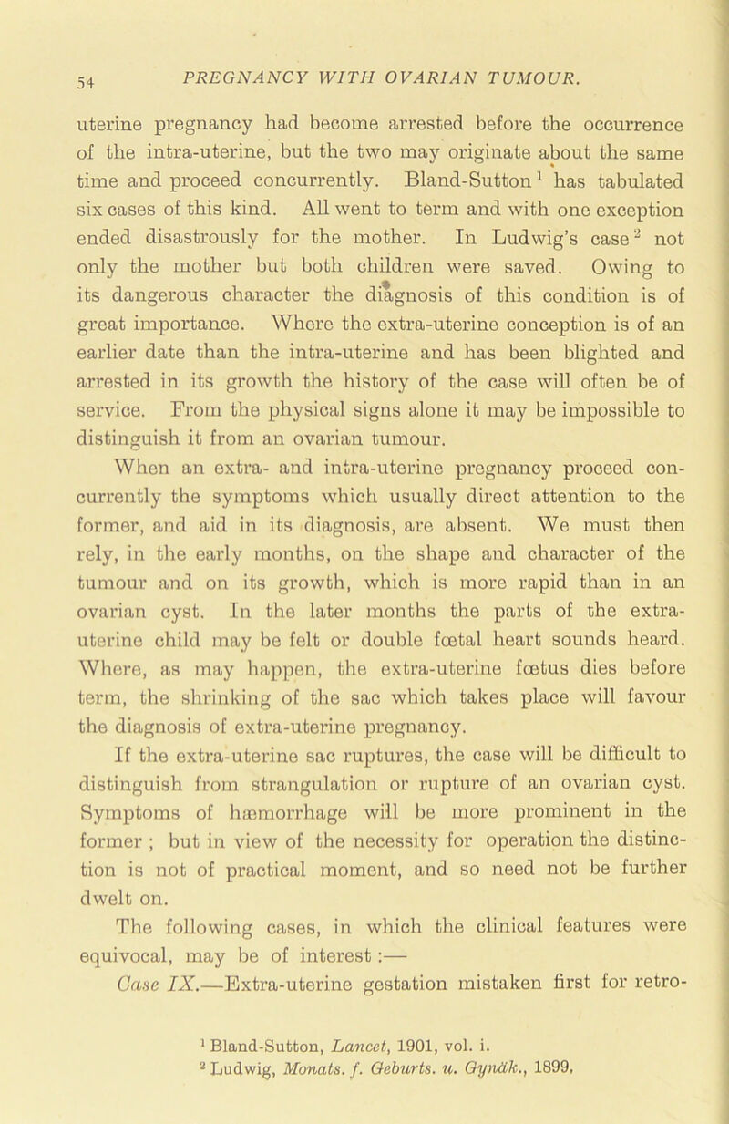 I uterine pregnancy had become arrested before the occurrence of the intra-uterine, but the two may originate about the same i time and proceed concurrently. Bland-Sutton ^ has tabulated six cases of this kind. All went to term and with one exception ended disastrously for the mother. In Ludwig’s case*'^ not only the mother but both children were saved. Owing to its dangerous character the diagnosis of this condition is of great importance. Whex'e the extra-uterine conception is of an earlier date than the intra-uterine and has been blighted and arrested in its growth the history of the case will often be of service. From the physical signs alone it may be impossible to distinguish it from an ovarian tumour. When an extra- and intra-uterine pregnancy proceed con- currently the symptoms which usually direct attention to the former, and aid in its diagnosis, are absent. We must then rely, in the early months, on the shape and character of the i tumour and on its growth, which is more rapid than in an j ovarian cyst. In the later months the parts of the extra- | uterine child may be felt or double foetal heart sounds heard. ■ Where, as may happen, the extra-uterine foetus dies before | term, the shrinking of the sac which takes place will favour | the diagnosis of extra-uterine pregnancy. j If the extra-uterine sac ruptures, the case will be difficult to ] distinguish from strangulation or rupture of an ovarian cyst. j Symptoms of haemorrhage will be more prominent in the ■ former ; but in view of the necessity for operation the distinc- tion is not of practical moment, and so need not be further dwelt on. ] The following cases, in which the clinical features were equivocal, may be of interest:— i Case IX.—Extra-uterine gestation mistaken first for retro- i I 1 i ’ Bland-Sutton, Lancet, 1901, vol. i. j ’^Ludwig, Manats, f. Qeburts. u. Oyniik., 1899, j