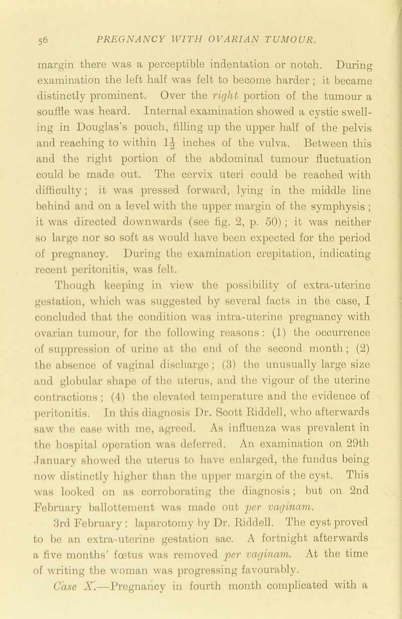 margin there was a perceptible indentation or notch. During examination the left half was felt to become hai'der; it became distinctly prominent. Over the right portion of the tumour a souffle was heard. Internal examination showed a cystic swell- ing in Douglas’s pouch, filling up the upper half of the pelvis and reaching to within inches of the vulva. Between tliis and the right portion of the abdominal tumour fluctuation could be made out. The cervix uteri could be reached with difficulty; it was pressed forward, lying in the middle line beliind and on a level witli tlie upper margin of the symphysis ; it was directed downwards (see fig. 2, p. 50); it was neither so large Jior so soft as would liave been expected for the period of pregnancy. During the examination crepitation, indicating recent peritonitis, was felt. Tliough keeping in view the possil)ility of extra-uterine gestation, which was suggested l)y several facts in the case, I concluded tliat the condition was intra-uterine pregnancy with ovarian tumour, for the following reasons: (1) the occurrence of su])prcHsion of urine at the end of the second month; (2) the absence of vaginal discharge; (3) the unusually large size and globular shape of the uterus, and the vigour of the uterine contractions ; (4) the elevated temperature and the evidence of jieritonitis. In this diagnosis Dr. Scott Riddell, who afterwards saw the case with me, agreed. As influenza was prevalent in the hospital operation was deferred. An examination on 29tb .lanuary showed the uterus to have enlarged, the fundus being now distinctly higher than the U))per margin of the cyst. This was looked on as corroborating the diagnosis; but on 2nd February ballottement was made out vaginam. 3rd February : laparotomy by Dr. Riddell. The cyst proved to be an extra-uterine gestation sac. A fortnight afterwards a five months’ foetus was removed vaginam. At the time of writing the woman was progressing favouralfiy. Case X.—Pregnancy in fourth month complicated with a