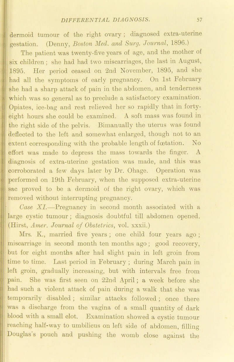 dermoid tumour of the right ovary ; diagnosed extra-uterine gestation. (Denny, Boston Med. and Surg. Journal, 1896.) The patient was twenty-five years of age, and the mother of six children; she had had two miscarriages, the last in August, 1895. Her period ceased on 2nd November, 1895, and she had all the symptoms of early pregnancy. On 1st February she had a sharp attack of pain in the abdomen, and tenderness which was so general as to preclude a satisfactory examination. Opiates, ice-bag and rest relieved her so rapidly that in forty- eight hours she could be examined. A soft mass was found in the right side of the pelvis. Bimanually the uterus was found deflected to the left and somewhat enlarged, though not to an extent corresponding with the probable length of fcetation. No efl’ort was made to depress the mass towards the finger. A diagnosis of extra-uterine gestation was made, and this was corroborated a few days later by Dr. Ohage. Operation was performed on 19th February, when the supposed extra-uterine sac proved to be a dermoid of the right ovary, which was removed without interrupting pregnancy. Ca.se XI.—Pregnancy in second month associated with a large cystic tumour ; diagnosis doubtful till abdomen opened. (Hirst, Amer. Journal of Obstetrics, vol. xxxii.) Mrs. K., married five years ; one child four years ago ; miscarriage in second month ten months ago; good I'ecovery, but for eight months after had slight pain in left groin from time to time. Last period in February ; during March pain in left gi'oin, gi-adually increasing, but with intervals free from pain. She w'as first seen on 22nd April; a week before she had such a violent attack of pain during a walk that she was temporarily disabled ; similar attacks followed; once there was a discharge from the vagina of a small quantity of dark blood with a small clot. Examination showed a cystic tumour reaching half-way to umbilicus on left side of abdomen, filling Douglas’s pouch and pushing the womb close against the