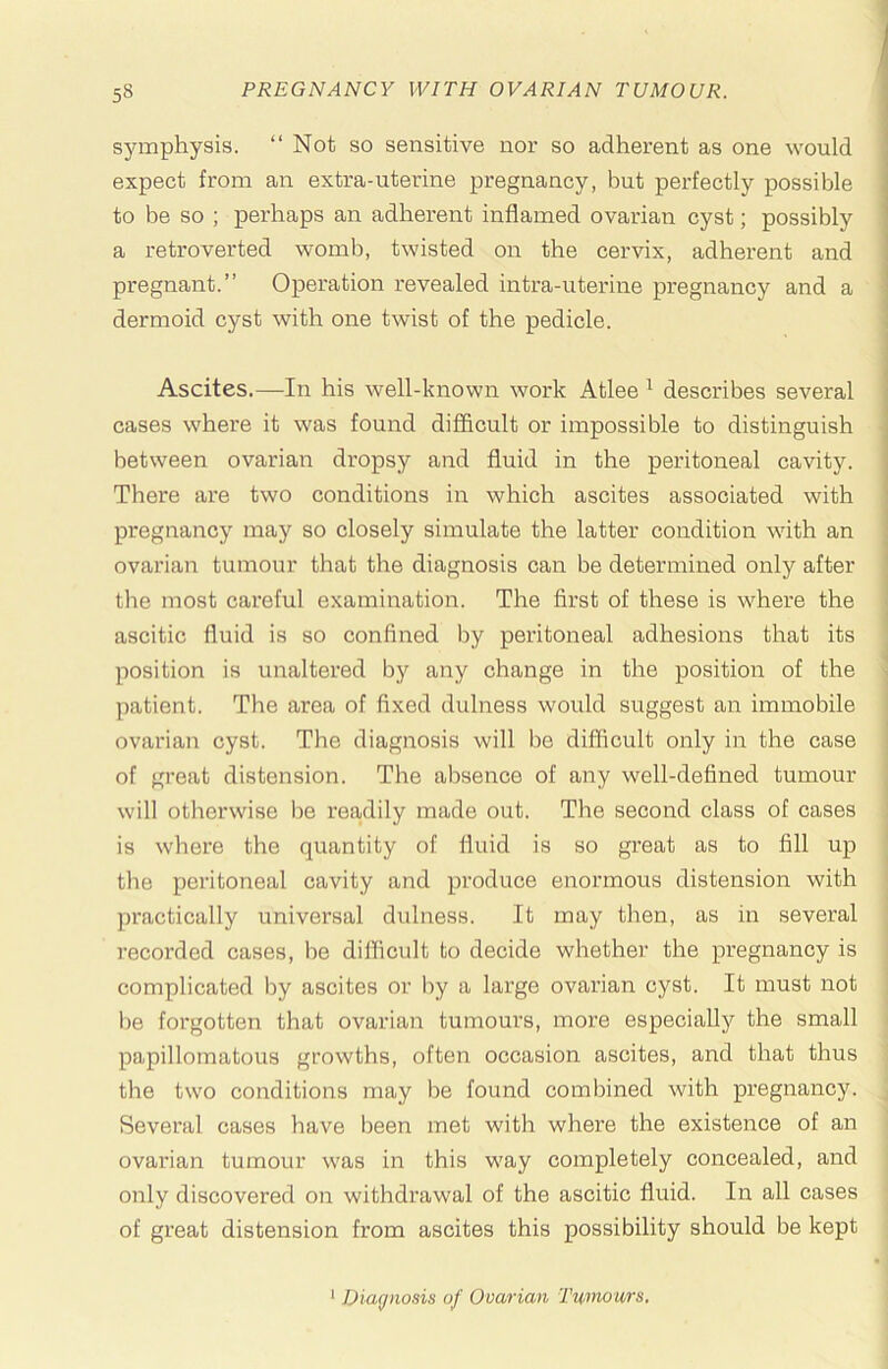 symphysis. “Not so sensitive nor so adherent as one would expect from an extra-uterine pregnancy, but perfectly possible to be so ; perhaps an adherent inflamed ovarian cyst; possibly a retroverted womb, twisted on the cervix, adherent and pregnant.” Operation revealed intra-uterine pregnancy and a dermoid cyst with one twist of the pedicle. Ascites.—In his well-known work Atlee ^ describes several cases where it was found difficult or impossible to distinguish between ovarian dropsy and fluid in the peritoneal cavity. There are two conditions in which ascites associated with pregnancy may so closely simulate the latter condition with an ovarian tumour that the diagnosis can be determined only after the most careful examination. The first of these is where the i ascitic fluid is so confined by peritoneal adhesions that its ! position is unaltered bj'’ any change in the position of the -i patient. The area of fixed dulness would suggest an immobile | ovarian cyst. The diagnosis will be difficult only in the case ■ of great distension. The absence of any well-defined tumour ' will otherwise lie readily made out. The second class of cases is where the quantity of fluid is so great as to fill up ' the peritoneal cavity and produce enormous distension with practically universal dulness. It may then, as in several recorded cases, be difficult to decide whether the pregnancy is complicated by ascites or by a large ovarian cyst. It must not be forgotten that ovarian tumours, more especially the small papillomatous growths, often occasion ascites, and that thus the two conditions may be found combined with pregnancy. Several cases have been met with where the existence of an ovarian tumour was in this way completely concealed, and only discovered on withdrawal of the ascitic fluid. In all cases of great distension from ascites this possibility should be kept ' Diagnosis of Ovarian Tumours,