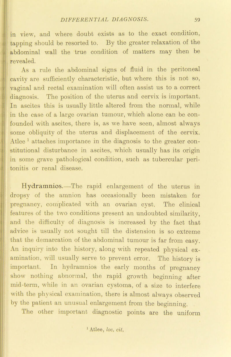in view, and where doubt exists as to the exact condition, tapping should be resorted to. By the greater relaxation of the abdominal wall the true condition of matters may then be revealed. As a rule the abdominal signs of fluid in the peritoneal cavity are sufficiently characteristic, but where this is not so, vaginal and rectal examination will often assist us to a correct diagnosis. The position of the utei’us and cervix is important. In ascites this is usually little altered from the normal, while in the case of a large ovarian tumour, which alone can be con- founded with ascites, there is, as we have seen, almost always some obliquity of the uterus and displacement of the cervix. Atlee ' attaches importance in the diagnosis to the greater con- stitutional disturbance in ascites, which usually has its origin in some grave pathological condition, such as tubercular peri- tonitis or renal disease. Hydramnios.—The rapid enlargement of the uterus in dropsy of the amnion has occasionally been mistaken for pregnancy, complicated with an ovarian cyst. The clinical features of the two conditions present an undoubted similai'ity, and the difficulty of diagnosis is increased by the fact that advice is usually not sought till the distension is so extreme that the demarcation of the abdominal tumour is far from easy. An inquiry into the history, along with repeated physical ex- amination, will usually serve to prevent error. The history is important. In hydramnios the early months of pregnancy show nothing abnormal, the rapid growth beginning after mid-term, while in an ovarian cystoma, of a size to interfere with the physical examination, there is almost always observed by the patient an unusual enlargement from the beginning. The other important diagnostic points are the uniform * Atlee, loc, cit,