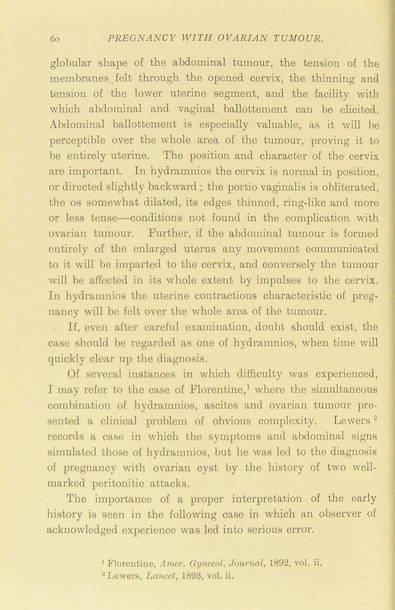 globular shape of the abdominal tumour, the tension of the membranes. felt through the opened cervix, the thinning and tension of the lower uterine segment, and the facility with which abdominal and vaginal ballottement can be elicited. Abdominal ballottement is especially valuable, as it will be perceptible over the whole area of the tumour, proving it to be entirely uterine. The position and character of the cervix are important. In hydramnios the cervix is normal in position, or directed slightly backward ; the portio vaginalis is obliterated, the os somewhat dilated, its edges thinned, ring-like and more or less tense—conditions not found in the complication with ovarian tumour. Further, if the abdominal tumour is formed entirely of the enlarged uterus any movement communicated to it will be imparted to the cervix, and conversely the tumour will be aflbctod in its whole extent by impulses to the cervix. In hydramnios the uterine contractions characteristic of preg- nancy will bo felt over the whole area of the tumour. If, even after careful examination, doubt should exist, the case should bo regarded as one of hydramnios, when time will quickly clear up the diagnosis. Of several instances in which dilliculty was experienced, I may refer to the case of Florentine,^ where the simultaneous combination of hydramnios, ascites and ovarian tumour pre- | sented a clinical problem of obvious complexity. Lewers j records a case in which the symptoms and abdominal signs ! simulated those of hydramnios, but he was led to the diagnosis j of pregnancy with ovarian cyst by the history of two well- j marked peritonitic attacks. \ The importance of a proper intei’pretation of the early ' history is seen in the following case in which an observer of ' acknowledged experience was led into serious error. : ' Florentine, Avier. Gynecol. Journal, 1892, vol. ii, -Lewers, Lancet, 1893, vol. ii.