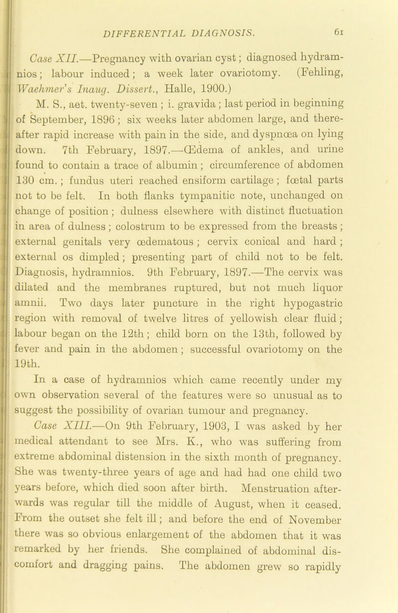 Case XII.—Pregnancy with ovarian cyst; diagnosed hydram- nios; labour induced; a week later ovariotomy. (Fehling, Waehmer’s Inaug. Dissert., Halle, 1900.) M. S., aet. twenty-seven ; i. gravida ; last period in beginning of September, 1896; six weeks later abdomen large, and there- after rapid increase with pain in the side, and dyspnoea on lying down. 7th February, 1897.—ffidema of ankles, and urine found to contain a trace of albumin; circumference of abdomen 130 cm.; fundus uteri reached ensiform cartilage; foetal parts not to be felt. In both flanks tympanitic note, unchanged on change of position; dulness elsewhere with distinct fluctuation in area of dulness; colostrum to be expressed from the breasts; external genitals very oedematous ; cervix conical and hard ; external os dimpled; presenting part of child not to be felt. Diagnosis, hydramnios. 9th February, 1897.—The cervix was dilated and the membranes ruptured, but not much liquor amnii. Two days later puncture in the right hypogastric region with removal of twelve litres of yellowish clear fluid; labour began on the 12th; child born on the 13th, followed by fever and pain in the abdomen; successful ovaxdotomy on the 19th. In a case of hydramnios which came recently under my own observation several of the features were so unusual as to suggest the possibihty of ovarian tumour and pregnancy. Case XIII.—On 9th February, 1903, I was asked by her medical attendant to see Mrs. K., who was suffering from extreme abdominal distension in the sixth month of pregnancy. She was twenty-three years of age and had had one child two years before, which died soon after birth. Menstruation after- wards was regular till the middle of August, when it ceased. From the outset she felt ill; and before the end of November there was so obvious enlargement of the abdomen that it was remarked by her friends. She complained of abdominal dis- comfort and dragging pains. The abdomen grew so rapidly