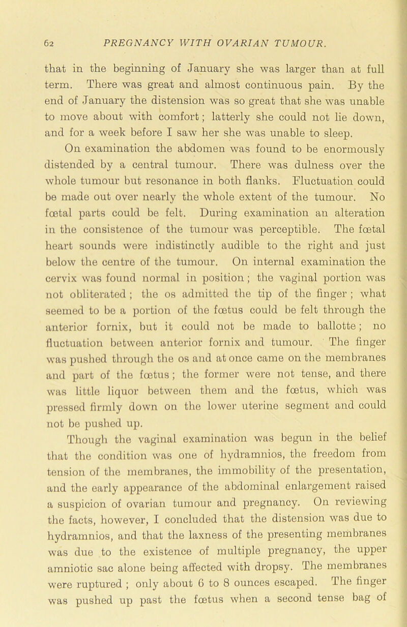 that in the beginning of January she was larger than at full term. There was great and almost continuous pain. By the end of January the distension was so great that she was unable to move about with comfort; latterly she could not lie down, and for a week before I saw her she was unable to sleep. On examination the abdomen was found to be enormously distended by a central tumour. There was dulness over the whole tumour but resonance in both flanks. Fluctuation could be made out over nearly the whole extent of the tumour. No fcEtal parts could be felt. During examination an alteration in the consistence of the tumour was perceptible. The foetal heart sounds were indistinctly audible to the right and just below the centre of the tumour. On internal examination the cervix was found normal in position; the vaginal portion was not obliterated ; the os admitted the tip of the finger ; what seemed to be a portion of the foetus could be felt through the anterior fornix, but it could not be made to ballotte; no fluctuation between anterior fornix and tumour. The finger was pushed through the os and at once came on the membranes and part of the foetus; the former were not tense, and there was little liquor between them and the foetus, which was pressed firmly down on the lower uterine segment and could not be pushed up. Though the vaginal examination was begun in the belief that the condition was one of hydramnios, the freedom from tension of the membranes, the immobility of the presentation, and the early appearance of the abdominal enlargement raised a suspicion of ovarian tumour and pregnancy. On reviewing the facts, however, I concluded that the distension was due to hydramnios, and that the laxness of the presenting membranes was due to the existence of multiple pregnancy, the upper amniotic sac alone being affected with dropsy. The membranes were ruptured ; only about 6 to 8 ounces escaped. The finger was pushed up past the foetus when a second tense bag of