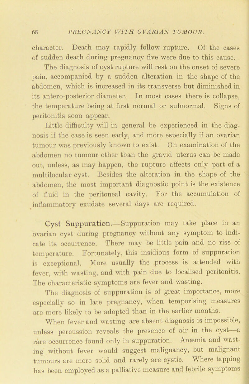 character. Death may rapidly follow rupture. Of the cases of sudden death during pregnancy five were due to this cause. The diagnosis of cyst rupture will I’est on the onset of severe pain, accompanied by a sudden alteration in the shape of the abdomen, which is increased in its transverse but diminished in its antero-posterior diameter. In most cases there is collapse, the temperature being at first normal or subnormal. Signs of peritonitis soon appear. Little dilficulty will in general be experienced in the diag- nosis if the case is seen early, and more especially if an ovarian tumour was previously known to exist. On examination of the abdomen no tumour other than the gravid uterus can be made out, unless, as may happen, the rupture affects only part of a multilocular cyst. Besides the alteration in the shape of the abdomen, the most important diagnostic point is the existence of fluid in the peritoneal cavity. For the accumulation of inflammatory exudate several days are required. Cyst Suppuration.—Suppuration may take place in an ovarian cyst during pregnancy without any symptom to indi- cate its occurrence. There may be little pain and no rise of temperature. Fortunately, this insidious form of suppuration is exceptional. More usually the process is attended with fever, with wasting, and with pain due to localised peritonitis. ■ The characteristic symptoms are fever and wasting. The diagnosis of suppuration is of great importance, more * especially so in late pregnancy, when temporising measures ■ are more likely to be adopted than in the earlier months. ] When fever and wasting are absent diagnosis is impossible, ; unless percussion reveals the presence of air in the cyst a • rare occurrence found only in suppuration. Anaemia and wast- | ing without fever would suggest malignancy, but malignant | tumours are more solid and rarely are cystic. Where tapping | has been employed as a palliative measure 9<nd febrile symptoms